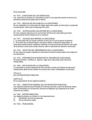 De la caducidad 
Art. 1514.- (CADUCIDAD DE LOS DERECHOS). 
Los derechos se pierden por caducidad cuando no son ejercidos dentro el término de 
perentoria observancia fijada para el efecto. 
Art. 1515.- (REGLAS NO APLICABLES A LA CADUCIDAD). 
No son aplicables a la caducidad las reglas según las cuales se interrumpe o suspende 
la prescripción, salvo que se disponga otra cosa. 
Art. 1516.- (ESTIPULACION VOLUNTARlA DE LA CADUCIDAD). 
Es nula cualquier cláusula por la cual se fijan términos de caducidad que hacen 
excesivamente difícil el ejercicio de un derecho. 
Art. 1517.- (CAUSAS QUE IMPIDEN LA CADUCIDAD). 
I. La caducidad sólo se impide mediante el acto por el cual se ejerce el derecho. 
II. Si se trata de un término legal o voluntario relativo a derechos disponibles, la 
caducidad puede también impedirse mediante el reconocimiento del derecho por parte 
de la persona contra quien podía hacerse valer la caducidad del derecho reconocido. 
Art. 1518.- (EFECTOS DEL IMPEDIMIENTO DE LA CADUCIDAD). 
En los casos de quedar impedida la caducidad el derecho queda sujeto a las reglas de 
la prescripción. 
Art. 1519.- (PROHIBICION DE MODIFICAR EL REGIMEN DE CADUCIDAD). 
No está permitido modificar el régimen legal de la caducidad sobre derechos 
indisponibles. 
Art. 1520.- (APLICACION DE LA CADUCIDAD). 
La caducidad no puede aplicarse de oficio excepto cuando por tratarse de derechos 
indisponibles deba el juez señalar los motivos que hacen inaceptables la demanda. 
TITULO V 
DE LOS REGISTROS PUBLICOS 
CAPITULO I 
De la organización de los registros públicos 
Art. 1521.- (DIRECCION GENERAL DE LOS REGISTROS PUBLICOS). 
Los registros públicos para el Estado Civil de las personas y para los derechos reales 
están centralizados en la Dirección General de Registros que depende de la Corte 
Suprema de Justicia. 
Art. 1522.- (DEPARTAMENTOS). 
Los registros públicos se dividen en dos departamentos: 
1) Del Estado Civil de las personas. 
2) De los derechos reales. 
Art. 1523.- (PUBLICIDAD). 
 