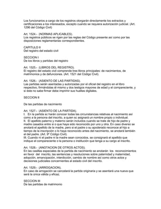 Los funcionarios a cargo de los registros otorgarán directamente los extractos y 
certificaciones a los interesados, excepto cuando se requiera autorización judicial. (Art. 
1296 del Código Civil) 
Art. 1524.- (NORMAS APLICABLES). 
Los registros públicos se rigen por las reglas del Código presente así como por las 
disposiciones reglamentarias correspondientes. 
CAPITULO II 
Del registro del estado civil 
SECCION I 
De los libros y partidas del registro 
Art. 1525.- (LIBROS DEL REGISTRO). 
El registro del estado civil comprende tres libros principales: de nacimientos, de 
matrimonios y de defunciones. (Art. 1521 del Código Civil). 
Art. 1526.- (ASIENTO DE LAS PARTIDAS). 
Las partidas serán asentadas y autorizadas por el oficial del registro en el libro 
respectivo, firmándolas él mismo y dos testigos mayores de edad y el compareciente, y 
si éste no sabe firmar debe imprimir sus huellas digitales. 
SECCION II 
De las partidas de nacimiento 
Art. 1527.- (ASIENTO DE LA PARTIDA). 
I. En la partida sc harán conocer todas las circunstancias relativas al nacimiento así 
como a la persona del inscrito, a quien sc asignará un nombre propio o individual. 
II. El apellido paterno y materno serán incluidos cuando se trate de hijo de padre y 
madre casados entre si o que haya sido reconocido por uno y otra. En caso diverso se 
anotará el apellido de la madre, pero si el padre o su apoderado reconoce al hijo a 
tiempo de la inscripción o lo haya reconocido antes del nacimiento, se anotará también 
el del padre. (Art. 9º Código Civil). 
III. Cuando ni el padre ni la madre sean conocidos, se consignará el apellido que 
indique el compareciente o la persona o institución que tenga a su cargo al inscrito. 
Art. 1528.- (ANOTACION DE OTROS ACTOS). 
En las casillas especiales de la partida de nacimiento se anotarán los reconocimientos 
en favor del inscrito, las sentencias y resoluciones sobre paternidad y maternidad, 
adopción, emancipación, interdicción, cambio de nombre así como otros actos y 
decisiones judiciales concernientes al estado civil del inscrito. 
Art. 1529.- (ARROGACION). 
En caso de arrogación se cancelará la partida originaria y se asentará una nueva que 
será la única válida y eficaz. 
SECCION III 
De las partidas de matrimonio 
 
