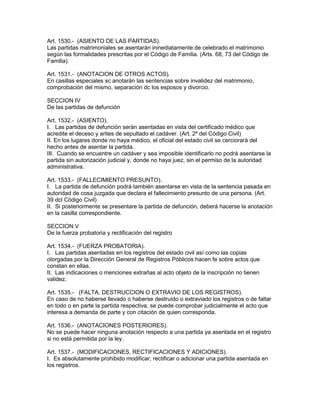 Art. 1530.- (ASIENTO DE LAS PARTIDAS). 
Las partidas matrimoniales se asentarán ininediatamente de celebrado el matrimonio 
según las formalidades prescritas por el Código de Familia. (Arts. 68, 73 del Código de 
Familia). 
Art. 1531.- (ANOTACION DE OTROS ACTOS). 
En casillas especiales sc anotarán las sentencias sobre invalidez del matrimonio, 
comprobación del mismo, separación dc los esposos y divorcio. 
SECCION IV 
De las partidas de defunción 
Art. 1532.- (ASIENTO). 
I. Las partidas de defunción serán asentadas en vista del certificado médico que 
acredite el deceso y antes de sepultado el cadáver. (Art. 2º del Código Civil) 
II. En los lugares donde no haya médico, el oficial del estado civil se cerciorará del 
hecho antes de asentar la partida. 
III. Cuando se encuentre un cadáver y sea imposible identificarlo no podrá asentarse la 
partida sin autorización judicial y, donde no haya juez, sin el permiso de la autoridad 
administrativa. 
Art. 1533.- (FALLECIMIENTO PRESUNTO). 
I. La partida de defunción podrá también asentarse en vista de la sentencia pasada en 
autoridad de cosa juzgada que declara el fallecimiento presunto de una persona. (Art. 
39 dcl Código Civil) 
II. Si posteriormente se presentare la partida de defunción, deberá hacerse la anotación 
en la casilla correspondiente. 
SECCION V 
De la fuerza probatoria y rectificación del registro 
Art. 1534.- (FUERZA PROBATORIA). 
I. Las partidas asentadas en los registros del estado civil así como las copias 
otorgadas por la Dirección General de Registros Póblicos hacen fe sobre actos que 
constan en ellas. 
II. Las indicaciones o menciones extrañas al acto objeto de la inscripción no tienen 
validez. 
Art. 1535.- (FALTA, DESTRUCCION O EXTRAVIO DE LOS REGISTROS). 
En caso de no haberse llevado o haberse destruido o extraviado los registros o de faltar 
en todo o en parte la partida respectiva, se puede comprobar judicialmente el acto que 
interesa a demanda de parte y con citación de quien corresponda. 
Art. 1536.- (ANOTACIONES POSTERIORES). 
No se puede hacer ninguna anotación respecto a una partida ya asentada en el registro 
si no está permitida por la ley. 
Art. 1537.- (MODIFICACIONES, RECTIFICACIONES Y ADICIONES). 
I. Es absolutamente prohibido modificar, rectificar o adicionar una partida asentada en 
los registros. 
 