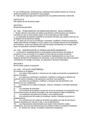 II. Las modificaciones, rectificaciones o adiciones sólo pueden hacerse en virtud de 
sentencia pasada en autoridad de cosa juzgada. 
III. Esta última regla rige para la reposición de una partida extraviada o destruida. 
CAPITULO III 
Del registro de los derechos reales 
SECCION I 
Disposiciones generales 
Art. 1538.- (PUBLICIDAD DE LOS DERECHOS REALES; REGLA GENERAL). 
I. Ningún derecho real sobre inmuebles surte efectos contra terceros sino desde el 
momento en que se hace público según la forma prevista por este Código. 
II. La publicidad se adquiere mediante la inscripción del título que origina el derecho en 
el Registro de los Derechos Reales. 
III. Los actos por los que se constituyen, transmiten, modifican o limitan los derechos 
reales sobre bienes inmuebles y en los cuales no se hubiesen llenado las formalidades 
de inscripción, surten sus efectos sólo entre las partes contratantes con arreglo a las 
leyes, sin perjudicar a terceros interesados. 
Art. 1539.- (INSCRIPCION DE LA PRENDA SIN DESPLAZAMIENTO). 
I. La prenda sin desplazamiento no surte efectos contra terceros sino desde el 
momento en que se inscribe en el registro el título del que proceda el derecho. 
II. El contrato, o sus modificaciones, de prenda sin desplazamiento en que no se 
hubieran llenado las formalidades de inscripción, surte sus efectos sólo entre las partes 
contratantes con arreglo a las leyes, sin perjudicar a terceros interesados. 
SECCION II 
De los títulos sujetos a inscripción 
Art. L540.- (TITULOS A INSCRIBIRSE). 
Se incribirán en el registro: 
1) Los actos a título gratuito u oneroso por los cuales se transmite la propiedad de 
bienes inmuebles. 
2) Los actos que constituyen, transfieren, modifican o extinguen el derecho de 
usufructo sobre inmuebles, y los derechos a construir y de superficie. 
3) Los actos que constituyen, modifican o extinguen las servidumbres y los 
derechos de uso y habitación. 
4) Los actos por los cuales constituyen, reducen, extinguen o cancelan hipotecas 
inmuebles. 
5) Los contratos de anticresis. 
6) Los contratos de sociedad y el acto por el que se constituye una asociación que 
comprendan el goce de bienes inmuebles o de otros derechos reales inmobiliarios. 
7) La constitución del patrimonio familiar o sus modificaciones. 
8) Los contratos por los cuales se constituye, reduce o extingue la prenda sin 
desplazamiento. 
9) Los contratos por los cuales se arriendan inmuebles por más de tres años o 
anticipan alquileres por más de un año, o sus modificaciones. 
10) Las disposiciones testamentarias que recaen sobre derechos reales 
inmobiliarios, así como las resoluciones que confieran misión en posesión hereditaria. 
11) La división de bienes inmuebles y derechos inmobiliarios. 
 