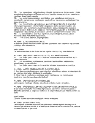 12) Las concesiones y adjudicaciones mineras, petroleras, de tierras, aguas y otras 
semejantes otorgadas por el Estado, así como los actos que perfeccionan, trasladan o 
modifican derechos al respecto. 
13) Las sentencias pasadas en autoridad de cosa juzgada que reconocen la 
constitución, transferencia, modificación o extinción de los derechos señalados en los 
casos anteriores. 
14) Los impedimentos y prohibiciones que restringen el derecho de propiedad, 
interrumpen la posesión o limitan la libre disposición de los bienes inmuebles o la 
restablecen, tales como las resoluciones judiciales ejecutoriadas por las cuales se 
admite la cesión de bienes, los actos que interrumpen la usucapión, la declaratoria de 
incapacidad o de ausencia, la separación judicial de bienes matrimoniales y otras. 
15) La cancelación de todo título registrado, dispuesta por autoridad judicial 
mediante acto o instrumento legal idóneo. 
16) Todo cuanto, además, disponga la ley. 
Art. 1541.- (OTRAS INSCRIPCIONES). 
Pueden en general inscribirse todos los actos y contratos cuya seguridad y publicidad 
convenga a los interesados. 
SECCION III 
De las formalidades en los títulos o actos sujetos a inscripción y de sus efectos 
Art. 1542.- (NATURALEZA DE LOS TITULOS). Sólo podrán inscribirse: 
1) Los títulos que consten en documentos públicos por actos entre vivos o por 
causa de muerte. 
2) Las resoluciones judiciales que consten en certificaciones o ejecutorias 
expedidas en forma auténtica. 
3) Los títulos que consten en documentos privados legalmente reconocidos. 
Art. 1543.- (ACTOS CELEBRADOS EN EL EXTRANJERO). 
I. Los documentos otorgados en país extranjero sobre bienes sujetos a registro podrán 
ser inscritos si se hallan debidamente legalizados. 
II. Si se trata de resoluciones judiciales, serán inscritas una vez homologadas 
legalmente y con la respectiva orden judicial. 
Art. 1544.- (ACTOS O CONTRATOS NULOS). 
La inscripción no otorga validez a los actos o contratos nulos o anulables. 
Art. 1545.- (PREFERENCIA ENTRE ADQUIRENTES DE UN MISMO INMUEBLE). 
Si por actos distintos ha transmitido el propietario los mismos bienes inmuebles a 
diferentes personas, la propiedad pertenece al adquirente que haya inscrito primero su 
título. 
SECCION IV 
Quienes pueden solicitar la inscripción y modo de hacerla 
Art. 1546.- (INTERES LEGITIMO). 
La inscripción puede ser solicitada por quien tenga interés legítimo en asegurar el 
derecho que se debe inscribir, o el notario que hubiese autorizado el acto, o el juez que 
hubiese expedido la ejecutoria. 
 