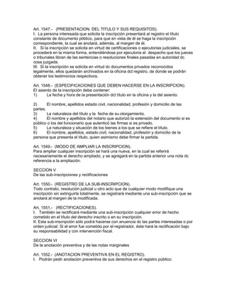 Art. 1547.- (PRESENTACION DEL TITULO Y SUS REQUISITOS). 
I. La persona interesada que solicita la inscripción presentará al registro el título 
constante de documento ptiblico, para que en vista de él se haga la inscripción 
correspondiente, la cual se anotará, además, al margen de él. 
II. Si la inscripción se solicita en virtud de certificaciones o ejecutorias judiciales, se 
procederá en la misma forma, entendiéndose por ejecutoria el despacho que los jueces 
o tribunales libran de las sentencias o resoluciones finales pasadas en autoridad dc 
cosa juzgada. 
III. Si la inscripción se solicita en virtud dc documentos privados reconocidos 
legalmente, ellos quedarán archivados en la oficina dcl registro, de donde se podrán 
obtener los testimonios respectivos. 
Art. 1548.- (ESPECIFICACIONES QUE DEBEN HACERSE EN LA INSCRIPCION). 
El asiento de la inscripción debe contener: 
1) La fecha y hora de la presentación dcl título en la oficina y la del asiento. 
2) El nombre, apellidos estado civil, nacionalidad, profesión y domicilio de las 
partes. 
3) La naturaleza del título y la fecha de su otorgamiento. 
4) El nombre y apellidos del notario que autorizó la extensión del documento si es 
público o los del funcionario que autenticó las firmas si es privado. 
5) La naturaleza y situación de los bienes a los que se refiere el título. 
6) El nombre, apellidos, estado civil, nacionalidad, profesión y domicilio de la 
persona que presenta el título, quien asimismo debe firmar la partida. 
Art. 1549.- (MODO DE AMPLIAR LA INSCRIPCION). 
Para ampliar cualquier inscripción se hará una nueva, en la cual se referirá 
necesariamente el derecho ampliado, y se agregará en la partida anterior una nota dc 
referencia a la ampliación. 
SECCION V 
De las sub-inscripciones y rectificaciones 
Art. 1550.- (REGISTRO DE LA SUB-INSCRIPCION). 
Todo contrato, resolución judicial u otro acto que de cualquier modo modifique una 
inscripción sin extinguirla totalmente, se registrará mediante una sub-inscripción que se 
anotará al margen de la modificada. 
Art. 1551.- (RECTIFICACIONES). 
I. También se rectificará mediante una sub-inscripción cualquier error de hecho 
cometido en el título del derecho inscrito o en su inscripción. 
II. Esta sub-inscripción sólo podrá hacerse con anuencia dc las partes interesadas o por 
orden judicial. Si el error fue cometido por el registrador, éste hará la rectificación bajo 
su responsabilidad y con intervención fiscal. 
SECCION VI 
De la anotación preventiva y de las notas marginales 
Art. 1552.- (ANOTACION PREVENTIVA EN EL REGISTRO). 
I. Podrán pedir anotación preventiva de sus derechos en el registro público: 
 