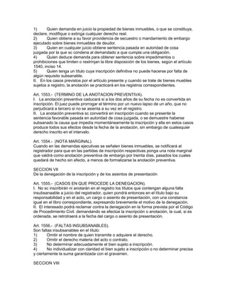 1) Quien demanda en juicio la propiedad de bienes inmuebles, o que se constituya, 
declare, modifique o extinga cualquier derecho real. 
2) Quien obtiene a su favor providencia de secuestro o mandamiento de embargo 
ejecutado sobre bienes inmuebles de deudor. 
3) Quien en cualquier juicio obtiene sentencia pasada en autoridad de cosa 
juzgada por la que sc condena al demandado a que cumpla una obligación. 
4) Quien deduce demanda para obtener sentencia sobre impedimentos o 
prohibiciones que limiten o restrinjan la libre disposición de los bienes, según el artículo 
1540, inciso 14. 
5) Quien tenga un título cuya inscripción definitiva no puede hacerse por falta de 
algún requisito subsanable. 
II. En los casos previstos por el artículo presente y cuando se trate de bienes muebles 
sujetos a registro, la anotación se practicará en los registros correspondientes. 
Art. 1553.- (TERMINO DE LA ANOTACION PREVENTIVA). 
I. La anotación preventiva caducará si a los dos años de su fecha no es convertida en 
inscripción. El juez puede prorrogar el término por un nuevo lapso de un año, que no 
perjudicará a tercero si no se asienta a su vez en el registro. 
II. La anotación preventiva sc convertirá en inscripción cuando se presente la 
sentencia favorable pasada en autoridad de cosa juzgada, o se demuestre haberse 
subsanado la causa que impedía momentáneamente la inscripción y ella en estos casos 
produce todos sus efectos desde la fecha de la anotación, sin embargo de cualesquier 
derecho inscrito en el intervalo. 
Art. 1554.- (NOTA MARGINAL). 
Cuando en las demandas ejecutivas se señalen bienes inmuebles, se notificará al 
registrador para que en las partidas de inscripción respectivas ponga una nota marginal 
que valdrá como anotación preventiva de embargo por treinta días, pasados los cuales 
quedará de hecho sin efecto, a menos de formalizarse la anotación preventiva. 
SECCION VII 
De la denegación de la inscripción y de los asientos de presentación 
Art. 1555.- (CASOS EN QUE PROCEDE LA DENEGACION). 
I. No sc inscribirán ni anotarán en el registro los títulos que contengan alguna falta 
insubsanaable a juicio del registrador, quien pondrá entonces en el título bajo su 
responsabilidad y en el acto, un cargo o asiento de presentación, con una constancia 
igual en el libro correspondiente, expresando brevemente el motivo de la denegación. 
II. El interesado podrá reclamar contra la denegación en la forma prevista por el Código 
de Procedimiento Civil. demandando se efectúe la inscripción o anotación, la cual, si es 
ordenada, se retrotraerá a la fecha del cargo o asiento de presentación. 
Art. 1556.- (FALTAS INSUBSANABLES). 
Son faltas insubsanables en el título: 
1) Omitir el nombre de quien transmite o adquiere el derecho. 
2) Omitir el derecho materia del acto o contrato. 
3) No determinar adecuadamente el bien sujeto a inscripción. 
4) No individualizar con claridad el bien sujeto a inscripción o no determinar precisa 
y ciertamente la suma garantizada con el gravamen. 
SECCION VIII 
 