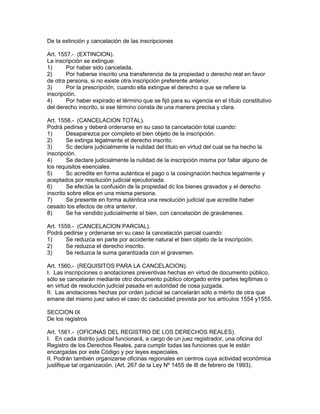 De la extinción y cancelación de las inscripciones 
Art. 1557.- (EXTINCION). 
La inscripción se extingue: 
1) Por haber sido cancelada. 
2) Por haberse inscrito una transferencia de la propiedad o derecho real en favor 
de otra persona, si no existe otra inscripción preferente anterior. 
3) Por la prescripción, cuando ella extingue el derecho a que se refiere la 
inscripción. 
4) Por haber expirado el término que se fijó para su vigencia en el título constitutivo 
del derecho inscrito, si ese término consta de una manera precisa y clara. 
Art. 1558.- (CANCELACION TOTAL). 
Podrá pedirse y deberá ordenarse en su caso la cancelación total cuando: 
1) Desaparezca por completo el bien objeto de la inscripción. 
2) Se extinga legalmente el derecho inscrito. 
3) Sc declare judicialmente la nulidad del título en virtud del cual se ha hecho la 
inscripción. 
4) Se declare judicialmente la nulidad de la inscripción misma por faltar alguno de 
los requisitos esenciales. 
5) Sc acredite en forma auténtica el pago o la cosingnación hechos legalmente y 
aceptados por resolución judicial ejecutoriada. 
6) Se efectúe la confusión de la propiedad dc los bienes gravados y el derecho 
inscrito sobre ellos en una misma persona. 
7) Se presente en forma auténtica una resolución judicial que acredite haber 
cesado los efectos de otra anterior. 
8) Se ha vendido judicialmente el bien, con cancelación de gravámenes. 
Art. 1559.- (CANCELACION PARCIAL). 
Podrá pedirse y ordenarse en su caso la cancelación parcial cuando: 
1) Se reduzca en parte por accidente natural el bien objeto de la inscripción. 
2) Se reduzca el derecho inscrito. 
3) Se reduzca la suma garantizada con el gravamen. 
Art. 1560.- (REQUISITOS PARA LA CANCELACION). 
I. Las inscripciones o anotaciones preventivas hechas en virtud de documento público, 
sólo se cancelarán mediante otro documento público otorgado entre partes legítimas o 
en virtud de resolución judicial pasada en autoridad de cosa juzgada. 
II. Las anotaciones hechas por orden judicial se cancelarán sólo a mérito de otra que 
emane del mismo juez salvo el caso dc caducidad prevista por los artículos 1554 y1555. 
SECCION IX 
De los registros 
Art. 1561.- (OFICINAS DEL REGISTRO DE LOS DERECHOS REALES). 
I. En cada distrito judicial funcionará, a cargo de un juez registrador, una oficina dcl 
Registro de los Derechos Reales, para cumplir todas las funciones que le están 
encargadas por este Código y por leyes especiales. 
II. Podrán también organizarse oficinas regionales en centros cuya actividad económica 
justifique tal organización. (Art. 267 de la Ley Nº 1455 de l8 de febrero de 1993). 
 