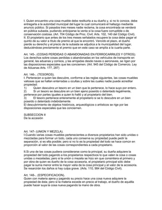 I. Quien encuentre una cosa mueble debe restituirla a su dueño y, si no lo conoce, debe 
entregarla a la autoridad municipal del lugar la cual comunicará el hallazgo mediante 
anuncio público. Si pasados tres meses nadie reclama, la cosa encontrada se venderá 
en pública subasta, pudiendo anticiparse la venta si la cosa fuere corruptible o de 
conservación costosa. (Art. 704 Código de Proc. Civil; Arts. 102, 140 del Código Civil). 
II. El propietario que antes de los tres meses señalados recupere la cosa debe pagar el 
quinto de su valor a título de premio al que la encontró. Vencido el plazo, el dueño 
pierde su derecho y el precio de la subasta se adjudica a la municipalidad del lugar, 
deduciéndose previamente el premio que en este caso se amplía a la cuarta parte. 
Art. 145-. (COSAS PERDIDAS O ABANDONADAS EN FERROCARRILES Y OTROS). 
Los derechos sobre cosas perdidas o abandonadas en los vehículos de transporte en 
general, las aduanas y correos, y las arrojadas desde naves o aeronaves, se rigen por 
las disposiciones especiales que les conciemen. (Art. 945 del Código de Comercio. Ley 
de Aduanas Arts. 177, 287) 
Art. 146-.. (TESOROS). 
I. Pertenecen a quien las descubre, conforme a las reglas siguientes, las cosas muebles 
valiosas que se hallan enterradas u ocultas y sobre las cuales nadie puede acreditar 
propiedad: 
1) Quien descubra un tesoro en un bien que le pertenece, lo hace suyo por entero. 
2) Si un tesoro se descubre en un bien ajeno poseído o detentado legalmente, 
pertenece por partes iguales a quien lo halló y al propietario del bien. 
3) El tesoro pertenece enteramente al propietario si se lo descubre en un bien 
poseído o detentado indebidamente. 
El descubrimiento de objetos históricos, arqueológicos o artísticos se rige por las 
disposiciones especiales que les conciernen. 
SUBSECCION II 
De la accesión 
Art. 147- (UNION Y MEZCLA). 
I.Cuando varias cosas muebles pertenecientes a diversos propietarios han sido unidas o 
mezcladas para formar un todo, cada uno conserva su propiedad puede pedir la 
separación, si es ella posible; pero si no lo es la propiedad del todo se hace común en 
proporción al valor de las cosas correspondientes a cada propietario. 
II.Si una de las cosas pudiera considerarse como la principal, su dueña adquiere la 
propiedad del todo pagando a los propietarios respectivos lo que valen la cosa o cosas 
unidas o mezeladas; pero si la unión o mezela se hizo sin que consintiera el primero y 
por obra de quien es dueño de la cosa accesoria, el propietario principal sólo debe 
pagar la suma menor entre la mayor valía de la cosa principal y el valor de la accesoria. 
Se resarcirán los daños si hay culpa grave. (Arts. 110, 984 del Código Civil). 
Art. 148-.. (ESPECIFICACION). 
Quien con materia ajena y pagando su precio hace una cosa nueva adquiere la 
propiedad de ésta; pero si la materia excede en precio al trabajo, el dueño de aquélla 
puede hacer suya la cosa nueva pagando la mano de obra. 
 