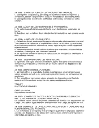 Art. 1562.- (CARACTER PUBLICO, CERTIFICADOS Y TESTIMONIOS). 
I. Los registros son públicos y, para asegurar la publicidad dc las inscripciones y 
anotaciones, estarán a disposición de cualquier interesado que desee consultarlos. 
II. Los registradores, expedirán los certificados, testimonios y extractos que se les 
soliciten. 
Art. 1563.- (LUGAR DE LAS INSCRIPCIONES O ANOTACIONES). 
I. No surte ningún efecto la inscripción hecha en un distrito donde no se hallan los 
bienes. 
II. Cuando un bien se halle en dos o más distritos, la inscripción se hará en cada uno de 
ellos. 
Art. 1564.- (LIBROS DE LOS REGISTROS). 
I. Cada oficina llevará anualmente libros especiales para los efectos establecidos en el 
Título presente; de registro de la propiedad inmobiliaria, de hipotecas y gravámenes y 
de anotaciones preventivas; asimismo de prenda sujeta a registro con las respectivas 
especificaciones. 
II. Independientemente llevará los libros auxiliares y de inventarios, así como índices 
alfabéticos y cronológicos, bajo un sistema de fichas. 
III. Se organizará también un servicio de reproducción por micropelícula y xerografía u 
otros sistemas similares. 
Art. 1565.- (RESPONSABILIDAD DEL REGISTRADOR). 
El registrador está sujeto a responsabilidad civil, aparte de la penal o disciplinaria que 
corresponda, por los actos u omisiones en que incurra violando las disposiciones de 
este Título. 
Art. 1566.- (DISPOSICIONES APLICABLES). 
I. La inscripción de la propiedad y de otros derechos reales sobre bienes muebles 
sujetos a registro, se hará en los registros propios determinados por las leyes que les 
conciernen. 
II. Son aplicables a los muebles sujetos a registro, las disposiciones del Capítulo 
presente en todo cuanto no se oponga a las leyes especiales pertinentes. 
TITULO VI 
DISPOSICIONES FINALES 
CAPITULO UNICO 
Disposiciones transitorias 
Art. 1567.- (CONTRATOS Y ACTOS JURIDICOS EN GENERAL CELEBRADOS 
BAJO EL REGIMEN DE LA LEGISLACION ANTERIOR). 
Los contratos y actos jurídicos en general celebrados de acuerdo a las disposiciones del 
Código Civil y demás leyes anteriores a la vigencia de este Código, se regirán por ellas. 
Art. 1568.- (TERMINOS DE LA USUCAPION, PRESCRIPCION Y CADUCIDAD QUE 
HUBIEREN EMPEZADO A CORRER). 
I. Los términos de la usucapión y de la prescripción que hubieren empezado a correr de 
acuerdo a las disposiciones del Código Civil y demás leyes anteriores a la vigencia de 
este Código, se regirán por ellas. 
 