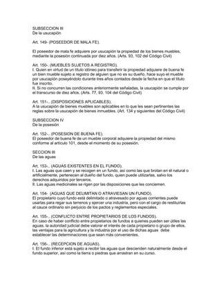 SUBSECCION III 
De la usucapión 
Art. 149- (POSEEDOR DE MALA FE). 
El poseedor de mala fe adquiere por usucapión la propiedad de los bienes muebles, 
mediante la posesión continuada por diez años. (Arts. 93, 102 del Código Civil) 
Art. 150-. (MUEBLES SUJETOS A REGISTRO). 
I. Quien en virtud de un título idóneo para transferir la propiedad adquiere de buena fe 
un bien mueble sujeto a registro de alguien que no es su dueño, hace suyo el mueble 
por usucapión poseyéndolo durante tres años contados desde la fecha en que el título 
fue inscrito. 
II. Si no concurren las condiciones anteriormente señaladas, la usucapión se cumple por 
el transcurso de diez años. (Arts. 77, 93, 104 del Código Civil) 
Art. 151-.. (DISPOSICIONES APLICABLES). 
A la usucapión de bienes muebles son aplicables en lo que les sean pertinentes las 
reglas sobre la usucapión de bienes inmuebles. (Art. 134 y siguientes del Código Civil) 
SUBSECCION IV 
De la posesión 
Art. 152-.. (POSESION DE BUENA FE). 
El poseedor de buena fe de un mueble corporal adquiere la propiedad del mismo 
conforme al artículo 101, desde el momento de su posesión. 
SECCION III 
De las aguas 
Art. 153-.. (AGUAS EXISTENTES EN EL FUNDO). 
I. Las aguas que caen y se recogen en un fundo, así como las que brotan en él natural o 
artificialmente, pertenecen al dueño del fundo, quien puede utilizarlas, salvo los 
derechos adquiridos por terceros. 
lI. Las aguas medicinales se rigen por las disposiciones que les conciemen. 
Art. 154- (AGUAS QUE DELIMITAN O ATRAVIESAN UN FUNDO). 
El propietario cuyo fundo está delimitado o atravesado por aguas corrientes puede 
usarlas para regar sus terrenos y ejercer una industria, pero con el cargo de restituirlas 
al cauce ordinario sin perjuicio de los pactos y reglamentos especiales. 
Art. 155-.. (CONFLICTO ENTRE PROPIETARIOS DE LOS FUNDOS). 
En caso de haber conflicto entre propietarios de fundos a quienes pueden ser útiles las 
aguas, la autoridad judicial debe valorar el interés de cada propietario o grupo de ellos, 
las ventajas para la agricultura y la industria por el uso de dichas aguas debe 
establecer las determinaciones que sean más convenientes. 
Art. 156-.. (RECEPCION DE AGUAS). 
I. El fundo inferior está sujeto a recibir las aguas que descienden naturalmente desde el 
fundo superior, así como la tierra o piedras que arrastran en su curso. 
 