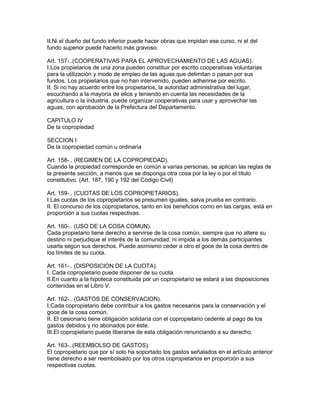II.Ni el dueño del fundo inferior puede hacer obras que impidan ese curso, ni el del 
fundo superior puede hacerlo más gravoso. 
Art. 157-..(COOPERATIVAS PARA EL APROVECHAMIENTO DE LAS AGUAS). 
I.Los propietarios de una zona pueden constituir por escrito cooperativas voluntarias 
para la utilización y modo de empleo de las aguas que delimitan o pasan por sus 
fundos. Los propietarios que no han intervenido, pueden adherirse por escrito. 
II. Si no hay acuerdo entre los propietarios, la autoridad administrativa del lugar, 
escuchando a la mayoría de ellos y teniendo en cuenta las necesidades de la 
agricultura o la industria, puede organizar cooperativas para usar y aprovechar las 
aguas, con aprobación de la Prefectura del Departamento. 
CAPITULO IV 
De la copropiedad 
SECCION I 
De la copropiedad común u ordinaria 
Art. 158-.. (REGIMEN DE LA COPROPIEDAD). 
Cuando la propiedad corresponde en común a varias personas, se aplican las reglas de 
la presente sección, a menos que se disponga otra cosa por la ley o por el título 
constitutivo. (Art. 187, 190 y 192 del Código Civil) 
Art. 159-.. (CUOTAS DE LOS COPROPIETARIOS). 
I.Las cuotas de los copropietarios se presumen iguales, salva prueba en contrario. 
II. El concurso de los copropietarios, tanto en los beneficios como en las cargas, está en 
proporción a sus cuotas respectivas. 
Art. 160-.. (USO DE LA COSA COMUN). 
Cada propietario tiene derecho a servirse de la cosa común, siempre que no altere su 
destino ni perjudique el interés de la comunidad, ni impida a los demás participantes 
usarla según sus derechos. Puede asimismo ceder a otro el goce de la cosa dentro de 
los límites de su cuota. 
Art. 161-.. (DISPOSICION DE LA CUOTA). 
I. Cada copropietario puede disponer de su cuota. 
II.En cuanto a la hipoteca constituida por un copropietario se estará a las disposiciones 
contenidas en el Libro V. 
Art. 162-.. (GASTOS DE CONSERVACION). 
I.Cada copropietario debe contribuir a los gastos necesarios para la conservación y el 
goce de la cosa común. 
II. El cesionario tiene obligación solidaria con el copropietario cedente al pago de los 
gastos debidos y no abonados por éste. 
III.El copropietario puede liberarse de esta obligación renunciando a su derecho. 
Art. 163-..(REEMBOLSO DE GASTOS). 
El copropietario que por sí solo ha soportado los gastos señalados en el artículo anterior 
tiene derecho a ser reembolsado por los otros copropietarios en proporción a sus 
respectivas cuotas. 
 