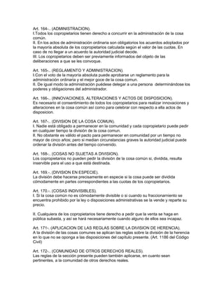 Art. 164-.. (ADMINISTRACION). 
I.Todos los copropietarios tienen derecho a concurrir en la administración de la cosa 
común. 
II. En los actos de administración ordinaria son obligatorios los acuerdos adoptados por 
la mayoría absoluta de los copropietarios calculada según el valor de las cuotas. En 
caso de no llegar a un acuerdo la autoridad judicial decide. 
III. Los copropietarios deben ser previamente informados del objeto de las 
deliberaciones a que se les convoque. 
Art. 165-.. (REGLAMENTO Y ADMINISTRACION). 
I.Con el voto de la mayoría absoluta puede aprobarse un reglamento para la 
administración ordinaria y el mejor goce de la cosa comun. 
II. De igual modo la administración puédese delegar a una persona determinándose los 
poderes y obligaciones del administrador. 
Art. 166-.. (INNOVACIONES, ALTERACIONES Y ACTOS DE DISPOSICION). 
Es necesario el consentimiento de lodos los copropietarios para realizar innovaciones y 
alteraciones en la cosa común así como para celebrar con respecto a ella actos de 
disposicion. 
Art. 167-.. (DIVISION DE LA COSA COMUN). 
I. Nadie está obligado a permanecer en la comunidad y cada copropietario puede pedir 
en cualquier tiempo la división de la cosa comun. 
lI. No obstante es válido el pacto para permanecer en comunidad por un tiempo no 
mayor de cinco años; pero si median circunstancias graves la autoridad judicial puede 
ordenar la división antes del tiempo convenido. 
Art. 168-.. (COSAS NO SUJETAS A DIVISION). 
Los copropietarios no pueden pedir la división de la cosa común si, dividida, resulta 
inservible para el uso a que está destinada. 
Art. 169.-. (DIVISION EN ESPECIE). 
La división debe hacerse precisamente en especie si la cosa puede ser dividida 
cómodamente en partes correspondientes a las cuotas de tos copropietarios. 
Art. 170.-. (COSAS INDIVISIBLES). 
I. Si la cosa común no es cómodamente divisible o si cuando su fraccionarniento se 
encuentra prohibido por la ley o disposiciones administrativas se la vende y reparte su 
precio. 
II. Cualquiera de los copropietarios tiene derecho a pedir que la venta se haga en 
pública subasta, y así se hará necesariamente cuando alguno de ellos sea incapaz. 
Art. 171-. (APLICACION DE LAS REGLAS SOBRE LA DIVISION DE HERENCIA). 
A la división de las cosas comunes se aplican las reglas sobre la división de la herencia 
en lo que no se oponga a las disposiciones del capítulo presente. (Art. 1186 del Código 
Civil) 
Art. 172-.. (COMUNIDAD DE OTROS DERECHOS REALES). 
Las reglas de la sección presente pueden también aplicarse, en cuanto sean 
pertinentes, a la comunidad de otros derechos reales. 
 