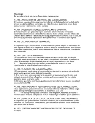 SECCION II 
De la medianería de los muros, fosos, setos vivos y cercas 
Art. 173-. (PRESUNCION DE MEDIANERIA DEL MURO DIVISORIO). 
El muro que separa edificios se presume medianero en toda su altura o hasta la parte 
en que uno de los edificios comience a ser más elevado, e igualmente el que divide 
patios, huertos y aún recintos en los campos. 
Art. 174- (PRESUNCION DE MEDIANERIA DEL MURO DIVISORIO). 
El muro divisorio que presente signos contrarios a la medianería, como estar 
construido exclusivamente sobre el terreno de uno de los fundos, soportar el techo de 
uno solo de los edificios o dejar escurrir las aguas pluviales unicamente para un lado, se 
presume que pertenece al propietario de la parte donde se presentan esos signos. 
Art. 175- (ADQUISICION DE LA MEDIANERIA). 
El propietario cuyo fundo linda con un muro exelusivo, puede adquirir la medianería de 
todo o parte de dicho muro pagando al dueño la mitad de su valor actual o de la porción 
que quiera hacer común, más la mitad del valor que tiene el suelo sobre el cual el muro 
está construido. 
Art. 176-.. (USO DEL MURO COMUN). 
I. El copropietario de un muro medianero puede emplearlo en los usos a que esté 
destinado según su naturaleza, apoyar en él construcciones e intruducir vigas hasta la 
mitad de su espesor. Está obligado a reparar los daños causados por las obras. 
II. No puede hacer huecos o perfornciones ni ejecutar otras obras que 
comprometan la estabilidad del muro medianero. 
Art. 177- (ELEVACION DEL MURO MEDIANERO). 
I. El copropietario puede elevar el muro medianero, pero son a su cargo los gastos de 
construcción y conservación de la parte añadida. 
II. Si el muro no es apto para soportar la elevación, el que quiere hacer la obra está 
obligado a reconstruirlo o reforzarlo a su costa, y el mayor espesor del muro debe 
asentarse sobre su propio suelo 
III. El vecino que no ha contribuido, puede adquirir la medianería de la parte elevada al 
tenor del artículo 175. 
Art. 178-. (REPARACIONES Y RECONSTRUCCIONES DEL MURO MEDIANERO). 
I. Las reparaciones y reconstrucciones necesarias del muro medianero, están a cargo 
de los copropietarios proporcionalmente al derecho de cada uno. 
II. Todo copropietario puede eximirse de esta obligación, haciendo abandono o 
renuncia de su derecho, siempre que el muro no sostenga un edificio que le pertenece. 
Art. I79-. (DEMOLICION DE UN EDIFICIO APOYADO EN EL MURO MEDIANERO). 
El propietario que quiere demoler un edificio sostenido por un muro medianero puede 
renunciar a la copropiedad sobre el muro, pero debe hacer en él las obras necesarias 
para evitar daño al vecino. 
Art. 180-.. (PRESUNCION DE MEDlANERIAY DE PROPIEDAD EXCLUSIVA DE 
FOSOS). 
 