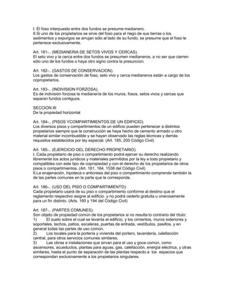 I. El foso interpuesto entre dos fundos se presume medianero. 
II.Si uno de los propietarios se sirve del foso para el riego de sus tierras o los 
sedimentos y expurgos se arrujan sólo al lado de su fundo, se presume que el foso le 
pertenece exclusivamente. 
Art. 181-.. (MEDIANERIA DE SETOS VIVOS Y CERCAS). 
El seto vivo y la cerca entre dos fundos se presumen medianeros, a no ser que cierren 
sólo uno de los fundos o haya otro signo contra la presuncion. 
Art. 182-.. (GASTOS DE CONSERVACION). 
Los gastos de conservación de foso, seto vivo y cerca medianeros están a cargo de los 
copropietarios. 
Art. 183-.. (INDIVISION FORZOSA). 
Es de indivisión forzosa la medianería de los muros, fosos, setos vivos y cercas que 
separan fundos contiguos. 
SECCION III 
De la propiedad horizontal 
Art. 184-.. (PISOS YCOMPARTIMIENTOS DE UN EDIFICIO). 
Los diversos pisos y compartimientos de un edificio pueden pertenecer a distintos 
propietarios siempre que la construcción se haya hecho de cemento armado u otro 
material similar incombustible y se hayan observado las reglas técnicas y demás 
requisitos establecidos por ley especial. (Art. 185, 200 Código Civil) 
Art. 185-.. (EJERCICIO DEL DERECHO PROPIETARIO). 
I. Cada propietario de piso o compartimiento podrá ejercer su derecho realizando 
libremente los actos jurídicos y materiales permitidos por la ley a todo propietario y 
compatibles con este tipo de copropiedad y con el derecho de los propietarios de otros 
pisos o compartimientos. (Art. 161, 184, 1538 del Código Civil) 
II.La enajenación, hipoteca o anticresis del piso o compartimiento comprende también la 
de las partes comunes en la parte que le corresponde. 
Art. 186-.. (USO DEL PISO O COMPARTIMIENTO). 
Cada propietario usará de su piso o compartimiento conforme al destino que el 
reglamento respectivo asigne al edificio. y no podrá cederlo gratuita u onerosamente 
para un fin distinto. (Arts. 160 y 194 del Código Civil) 
Art. 187-.. (PARTES COMUNES). 
Son objeto de propiedad común de los propietarios si no resulta lo contrario del título: 
1) El suelo sobre el cual se levanta el edificio, y los cimientos, muros exteriores y 
soportales, techos, patios, escaleras, puertas de entrada, vestíbulos, pasillos, y en 
general todas las partes de uso común. 
2) Los locales para la portería y vivienda del portero, lavandería, calefacción 
central, para otros servicios comunes similares. 
3) Las obras e instalaciones que sirvan para el uso y goce común, como 
ascensores, acueductos, plantas para aguas, gas, calefacción, energía eléctrica, y otras 
similares, hasta el punto de separación de las plantas respecto a los espacios que 
correspondan exclusivamente a los propietarios singulares. 
 