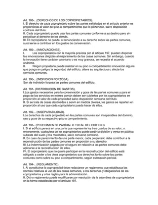 Art. 188-.. (DERECHOS DE LOS COPROPIETARIOS). 
I. El derecho de cada copropietario sobre las partes señaladas en el artículo anterior es 
proporcional al valor del piso o compartimiento que le pertenece, salvo disposición 
contraria del título. 
II. Cada copropietario puede usar las partes comunes conforme a su destino pero sin 
perjudicar al derecho de los demás. 
III. El copropietario no puede, ni renunciando a su derecho sobre las partes comunes, 
sustraerse a contribuir en los gastos de conservación. 
Art. 189-.. (INNOVACIONES). 
I. Los copropietarios con la rnayoría prevista por el articulo 197, pueden disponer 
las innovaciones dirigidas al mejoramiento de las cosas comunes. Sin embargo, cuando 
la innovación tiene carácter voluntario o es muy gravosa, se necesita el acuerdo 
unánime. 
II. Ningún propietario puede realizar en su piso o compartimiento innovación alguna 
que ponga en peligro la seguridad del edificio, altere su arquitectura o afecte los 
servicios comunes. 
Art. 190-.. (INDIVISION FORZOSA). 
Son de indivisión forzosa las partes comunes del edificio. 
Art. 191- (DISTRIBUCION DE GASTOS). 
I.Los gastos necesarios para la conservación y goce de las partes comunes y para el 
pago de los servicios en interés común deben ser cubiertos por los copropietarios en 
proporción al valor de cada propiedad salvo disposición contraria del título. 
II. Si se trata de cosas destinadas a servir en medida diversa, los gastos se reparten en 
proporción al uso que cada copropietario pueda hacer de ellas. 
Art. 192-.. (INSEPARABILIDAD). 
Los derechos de cada propietario en las partes comunes son inseparables del dominio, 
uso y goce de su respectivo piso o compartimiento. 
Art. 193-. (PERECIMIENTO PARCIAL O TOTAL DEL EDIFICIO). 
I. Si el edificio perece en una parte que represente los tres cuartos de su valor, o 
enteramente, cualquiera de los copropietarios puede pedir la división y venta en pública 
subasta del suelo y los materiales, salvo convenio contrario. 
II. En caso de perecimiento de una parte menor, cada propietario debe contribuir a la 
reconstrucción de las partes comunes en proporción a su derecho. 
III. La indemnización pagada por el seguro en relación a las partes comunes debe 
aplicarse a la reconstrucción de ellas. 
IV. El copropietario que no quiera participar en la reconstrucción del edificio está 
obligado a ceder a los otros copropietarios sus derechos tanto sobre las partes 
comunes como sobre su piso o compartimiento, según estimación pericial. 
Art. 194-.. (REGLAMENTO). 
I. Al constituirse la copropiedad debe redactarse un reglamento que establezca las 
normas relativas al uso de las cosas comunes, a los derechos y obligaciones de los 
copropietarios y a las reglas para la administración. 
II. Dicho reglamento puede modificarse por resolución de la asamblea de copropietarios 
en la forma establecida por el artículo 197. 
 