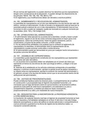 III.Las normas del reglamento no pueden disminuir los derechos que los copropietarios 
tengan como consecuencia de la adquisición, ni pueden derogar las disposiciones de 
los artículos 188-III, 159, 190, 192, 195, l96-II y 197. 
IV.El reglamento y sus modificaciones deben ser elevados a escritura pública. 
Art. 195- (NOMBRAMIENTO Y REVOCACION DEL ADMINISTRADOR). 
La asamblea de copropietarios con el voto que represente a los dos tercios del valor del 
edificio, nombra un administrador. Si ella no provee a la designación esta se hace por la 
autoridad judicial a solicitud de uno o más copropietarios. El administrador dura en sus 
funciones un año y puede ser reelegido; puede ser revocado en cualquier momento por 
la asamblea. (Arts. 164 y 194 Código Civil) 
Art. 196-. (ATRIBUCIONES DEL ADMINISTRADOR). 
I. El administrador debe ejecutar los acuerdos de la asamblea, cumplir y hacer cumplir 
el reglamento, regular el uso de las cosas comúnes asegurando el mayor goce a los 
copropietarios, cobrar las contribuciones, hacer los gastos necesarios, para la 
conservación y el goce de las partes comunes, y rendir cuentas. 
II. Por las atribuciones señaladas o los poderes que le confieren el reglamento de 
copropiedad y la asamblea, el administrador tiene la representación de los 
copropietarios y puede accionar contra ellos o contra terceros. 
III. El administrador puede ser demandado en juicio por cualquier hecho concemiente a 
las partes comunes del edificio. 
Art. 197-.. (ASAMBLEA DE COPROPIETARIOS). 
I.La asamblea queda regularmente constituida con los copropietarios que representen 
tres cuartos del valor del edificio. 
II. Los acuerdos de la asamblea deben ser adoptados por el número de votos que 
represente al menos los dos tercios de valor que tenga el edificio, y obligan a los que 
disienten. 
III. Además de lo establecido en los artículos anteriores corresponde a la asamblea 
designar o confirmar al administrador, aprobar la partida anual de gastos necesarios y 
su reparto entre los copropietarios, aprobar la rendición de cuentas del administrador y, 
en general, proveer a los asuntos de interés común que no se encuentren dentro de las 
atribuciones del administrador. 
Art. 198-.. (ESTADO DE PREHORIZONTALIDAD). 
Puede constituirse hipoteca sobre los diversos pisos o compartimientos de un edificio 
en construcción o ya proyectado bajo el régimen de propiedad horizontal, y la 
inscripción que se haga del terreno sobre el cual se levanta o se levantará el edificio 
gravará la cuota parte de cada futuro copropietario y se extenderá a su piso o 
compartimiento respectivo, a medida que éstos se vayan concluyendo, 
proporcionalmente a su valor y sin necesidad de nueva Inscripción. 
Art. 199-. (REQUISITOS PARA LA INSCRIPCION DE LA PROPIEDAD HORIZONTAL 
U OTRO DERECHO REAL). 
La inscripción de cualquier derecho real bajo el régimen de propiedad horizontal se hará 
con los requisitos y formalidades señalados en el título VI del Libro V de este Código, 
debiendo acompañarse un plano del edificio en donde está el piso o compartimiento el 
cual se archivará y guardará en la oficina de registro de los derechos reales. La 
inscripción contendrá además: 
 