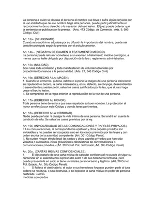 La persona a quien se discuta el derecho al nombre que lleva o sufra algún perjuicio por 
el uso indebido que de ese nombre haga otra pensona, puede pedir judicialmente el 
reconocimiento de su derecho o la cesación del uso lesivo . El juez puede ordenar que 
la sentencia se publique por la prensa. (Arts. 473 Código. de Comercio , Arts. 9, 999 
Código. Civil) 
Art. 13o-. (SEUDONIMO). 
Cuando el seudónimo adquiere por su difusión la importancia del nombre, puede ser 
también protegido según lo previsto por el artículo anterior. 
Art. 14o-.. (NEGATIVA DE EXAMEN O TRATAMIENTO MEDICO). 
La persona puede rehusar someterse a un examen o tratamiento médico quirúrgico, a 
menos que se halle obligada por disposición de la ley o reglamento administrativo. 
Art. 15o- (NULIDAD). 
Son nulas toda confesión y toda manifestación de voluntad obtenidas por 
procedimientos lesivos a la personalidad. (Arts. 21, 546 Código Civil) 
Art. 16o. (DERECHO A LA IMAGEN). 
1. Cuando se comercia, publica, exhibe o expone la imagen de una persona lesionando 
su reputación o decoro, la parte interesada y, en su defecto, su cónyuge, deseendientes 
o aseendientes pueden pedir, salvo los casos justificados por la ley, que el juez haga 
cesar el hecho lesivo. 
II. Se comprende en la regla anterior la reproducción de la voz de una persona. 
Art. 17o- (DERECHO AL HONOR). 
Toda persona tiene derecho a que sea respetado su buen nombre. La protección al 
honor se efectúa por este Código y demás leyes pertinentes. 
Art. 18o- (DERECHO A LA INTIMIDAD). 
Nadie puede pertutar ni divulgar la vida íntima de una persona. Se tendrá en cuenta la 
condición de ella. Se salva los casos previstos por la ley. 
Art. 19o- (INVIOLABILIDAD DE LAS COMUNICACIONES Y PAPELES PRIVADOS). 
I. Las comunicaciones, la correspondencia epistolar y otros papeles privados son 
inviolables y no pueden ser ocupados sino en los casos previstos por las leyes y con 
orden escrita de la autoridad competente. (Art. 301 Código Penal). 
II. No surten ningún efecto legal las cartas y otros papeles privados que han sido 
violados o sustraídos, ni las gravaciones clandestinas de conversaciones o 
comunicaciones privadas.- (Art. 20 Const. Pol. del Estado, Art. 30o Código Penal) 
Art. 20o.. (CARTAS MISIVAS CONFIDENCIALES). 
1. El destinatario de una carta misiva de caracter confidencial no puede divulgar su 
contenido sin el asentimiento expreso del autor o de sus herederos forzosos, pero 
puede presentarla en juicio si tiene un interés personal serio y legítimo. (Art. 20 Const. 
Pol. Estado. Art. 30o Código Penal). 
II. Si fallece el destinatario, el autor o sus herederos forzosos pueden pedir al juez 
ordene se rcstituya, o sea destruida, o se deposite la carta misiva en poder de persona 
calificada, u otras 
medidas apropiadas 
 