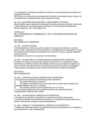 1) La ubicación y colindancia del edificio construido o ya proyectado bajo el régimen de 
propiedad horizontal. 
2)El número y la ubicación que corresponda en el plano mencionado al piso o pisos y al 
compartimiento o compartimientos cuya inscripción se pide. 
Art. 200-. (AUTORIZACION MUNICIPAL Y REGLAMENTO TECNICO). 
Ningún edificio bajo el régimen de propiedad horizontal podrá ser construido o destinado 
a esa finalidad sin previa autorización municipal, la cual se ajustará al reglamento 
técnico respectivo. (Art. 184 Código Civil) 
CAPITULO V 
DE LA PROPIEDAD DEL SOBRESUELO Y DE LA PROPIEDAD SEPARADA DEL 
SUBSUELO 
SECCION I 
DEL DERECHO A CONSTRUIR 
Art. 201-.. (CONSTITUCION). 
I. El propietario de un terreno puede conceder a una persona el derecho a construir 
sobre el suelo, adquiriendo así el concesionario, la propiedad de la construcción. El acto 
de concesión puede hacerse en testamento o en contrato oneroso o gratuito celebrado 
en forma escrita. 
II.El derecho a construir es un derecho real inmobiliario 
Art. 202-.. (PLAZO PARA LA CONSTRUCCION; EXTINCION DEL DERECHO). 
Si el título no ha fijado un plazo para realizar la construcción, el concesionario debe 
levantarla en el término de cinco años desde la fecha en que se abrió la sucesión o se 
hizo el contrato. Vencido el término, se extingue el derecho a construir sin obligación 
ninguna para el concedente quien recupera la plenitud de su derecho propietario. 
SECCION II 
DE LA SUPERFICIE 
Art. 203-.. (CONSTITUCION DEL DERECHO DE SUPERFICIE). 
I. El derecho de propiedad del sobresuelo puede constituirse: 
1) Por efecto del derecho a construir. 
2) Por legado o transferencia de una construcción ya hecha que constituirá una 
propiedad separada del suelo y subsuelo. 
3) Por contrato accesorio al de arrendamiento de un terreno. 
II. Los contratos respectivos para constituir el derecho de superficie deberán 
necesariamente celebrarse por eserito. 
Art. 204-.. (DURACION DEL DERECHO DE SUPERFICIE). 
I. El derecho de superficie es temporal y no puede durar más de treinta años. 
II. Cuando el derecho de superficie es accesorio a un contrato de arrendamiento de un 
terreno, sólo dura por el plazo de dicho arrendamiento. 
Art. 205-.. (OBJETO Y EXTENSION DEL DERECHO DE SUPERFICIE). 
I. Pueden ser objeto del derecho de superficie sólo las construcciones en su integridad y 
que representen un todo independiente. 
 