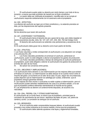 I. El usufructuario puede ceder su derecho por cierto tiempo o por todo el de su 
duración, a menos que esté prohibido de hacerlo por el título constitutivo. 
II. La cesión debe ser notificada al propietario, mientflts esto no se cumpla el 
usufructuario responde solidariamente con el cesionario ante el propietario. 
Art. 220- (EFECTOS). 
Los efectos del usufructo se rigen por el título constitutivo y, no estando previstos en 
éste, por las disposiciones del capítulo presente. 
SECCION II 
De los derechos que nacen del usufructo 
Art. 221- (CONTENIDO Y EXTENSION). 
I. El usufructuario tiene el derecho de uso y goce de la cosa, pero debe respetar el 
destino económico de ella. (Arts. 82, 127, 227, 231, 235, 302, 702 del Código Civil) 
II. El derecho del usufructurario se extiende a las pertenencias y accesiones de la 
cosa. 
III. El usufructuario debe gozar de su derecho como buen padre de familia. 
Art. 222-. (FRUTOS). 
I. Los frutos natuntíes y civiles conesponden al usufructuario y se adquieren con arreglo 
a los artículos 83 y 84. 
II. Los frutos naturales pendientes al comenzar el usufructo, pertenecen al 
usufructuario, quien no está obligado a abonar al propietario los gastos de producción. 
III. Los frutos naturales pendientes a tiempo de extinguirse el usufructo pertenecen 
al propietario, quien está obligado a abonar al usufructuario los gastos de producción en 
el límite del valor de los frutos. 
IV. Se salvan los convenios entre panes. 
Art. 223-. (MEJORAS Y AMPLIACIONES). 
I. El usufructuario tiene derecho a una indemnización por las mejoras útiles que existan 
al finalizar el usufructo. La indemnización se debe abonar en la cuantía menor entre el 
importe del gasto y el aumento en el valor de la casa. El juez, según las circunstancias, 
puede disponer que la indemnización se satisfaga por cuotas, ordenando que el 
propietario otorgue garantías idóneas. 
II. Las mejoras de mero recreo o suntuarias no están sujetas a indemnización, pero el 
insufructuario puede retirarlas restableciendo las cosa a su primitivo estado, a no ser 
que el propietario prefiera retenerlas reembolsando el importe de los gastos. 
II!. Las ampliaciones se atienen a lo anteriormente dispuesto, de acuerdo a su 
naturaleza. 
Art. 224- (SAL, PIEDRA, CAL Y OTRAS SUBSTANCIAS). 
El usufructuario de un fundo tiene, lo mismo que el propietario, prioridad para la 
concesión de yacimientos de sal común, depósitos aluviales de yeso, cal, piedra de 
cantera y ocres. La concesión se extingue con el usufructo. 
Art. 225- (BOSQUES). 
I. Si en el usufructo están comprendidos bosques talares, el usufructuario puede 
proceder a los cortes ordinarios en la misma medida y forma que los propietarios. 
II. El usufructuario debe además ajustarse a las leyes y reglamentos forestales. 
 
