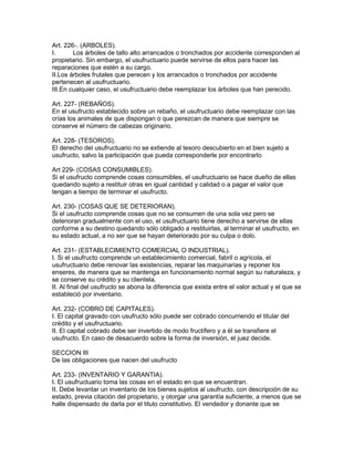 Art. 226-. (ARBOLES). 
I. Los árboles de tallo alto arrancados o tronchados por accidente corresponden al 
propietario. Sin embargo, el usufructuario puede servirse de ellos para hacer las 
reparaciones que estén a su cargo. 
II.Los árboles frutales que perecen y los arrancados o tronchados por accidente 
pertenecen al usufructuario. 
III.En cualquier caso, el usufructuario debe reemplazar los árboles que han perecido. 
Art. 227- (REBAÑOS). 
En el usufructo establecido sobre un rebaño, el usufructuario debe reemplazar con las 
crías los animales de que dispongan o que perezcan de manera que siempre se 
conserve el número de cabezas originario. 
Art. 228- (TESOROS). 
El derecho del usufructuario no se extiende al tesoro descubierto en el bien sujeto a 
usufructo, salvo la participación que pueda corresponderle por encontrarlo 
Art 229- (COSAS CONSUMIBLES). 
Si el usufructo comprende cosas consumibles, el usufructuario se hace dueño de ellas 
quedando sujeto a restituir otras en igual cantidad y calidad o a pagar el valor que 
tengan a tiempo de terminar el usufructo. 
Art. 230- (COSAS QUE SE DETERIORAN). 
Si el usufructo comprende cosas que no se consumen de una sola vez pero se 
deterioran gradualmente con el uso, el usufructuario tiene derecho a servirse de ellas 
conforme a su destino quedando sólo obligado a restituirlas, al terminar el usufructo, en 
su estado actual, a no ser que se hayan deteriorado por su culpa o dolo. 
Art. 231- (ESTABLECIMIENTO COMERCIAL O INDUSTRIAL). 
I. Si el usufructo comprende un establecimiento comercial, fabril o agrícola, el 
usufructuario debe renovar las existencias, reparar las maquinarias y reponer los 
enseres, de manera que se mantenga en funcionamiento normal según su naturaleza, y 
se conserve su crédito y su clientela. 
II. Al final del usufructo se abona la diferencia que exista entre el valor actual y el que se 
estableció por inventario. 
Art. 232- (COBRO DE CAPITALES). 
I. El capital gravado con usufructo sólo puede ser cobrado concurriendo el titular del 
crédito y el usufructuario. 
II. El capital cobrado debe ser invertido de modo fructífero y a él se transfiere el 
usufructo. En caso de desacuerdo sobre la forma de inversión, el juez decide. 
SECCION III 
De las obligaciones que nacen del usufructo 
Art. 233- (INVENTARIO Y GARANTIA). 
I. El usufructuario toma las cosas en el estado en que se encuentran. 
II. Debe levantar un inventario de los bienes sujetos al usufructo, con descripción de su 
estado, previa citación del propietario, y otorgar una garantía suficiente, a menos que se 
halle dispensado de darla por el titulo constitutivo. El vendedor y donante que se 
 