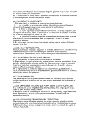 reservan el usufructo están dispensados de otorgar la garantía; pero si uno u otro ceden 
su derecho, debe darla el cesionario. 
III. El usufructuario no puede entrar a ejercer el usufructo antes de levantar el inventario 
y otorgar la garantía, sino está dispensado de ella. 
Art. 234- (GARANTIA INSUFICIENTE). 
1. Si la garantía no es suficiente, se observan las reglas siguientes: 
1) Los inmuebles se arriendan oponen bajo administración, excepto la casa o 
compartimiento que para su vivienda puede reservar el usufructuario. 
2) El dinero se coloca a interés. 
3) Los títulos al portador se convierten en nominativos a favor del propietario, con 
inscripción del usufructo, o bien se depositan en una institución de crédito o en manos 
de un tercero elegido por las partes o el juez. 
4) Los géneros y muebles susceptibles al deterioro se venden salvos los muebles 
que el usufructuario puede reservar para su propio uso, y el precio sc coloca 
igualmente a interés. 
II. En estos casos corresponden al usufructuario los intereses de capital, dividendos, 
rentas y arriendos. 
Art. 235.- (GASTOS ORDINARIOS). 
El usufructuario está obligado a los gastos de custodia, administración y mantenimiento 
ordinario de la cosa. Queda también obligado a efectuar las reparaciones 
extraordinarias sobrevinientes por no cumplir la obligación de mantenimiento ordinario. 
Art. 236- (REPARACIONES EXTRAORDINARIAS). 
I. Las reparaciones extraordinarias corren a cargo del propietario. 
II. Reparaciones extraordinarias son las necesarias para asegurar la estabilidad de las 
paredes principales y las bóvedas, sustituir las vigas, renovar en todo o en una parte 
importante los techos, pisos escaleras, acueductos, paredes de sostén, así como 
reponer defensivos, diques y estribos. 
III. Si el propietario no realiza las reparaciones extraordinarias, puede hacerlas el 
usufructuario con cargo a que se le reembolsen los gastos cuando termine el usufructo, 
estimados a la fecha del reembolso. 
Art. 237- (RUINA PARCIAL). 
Son aplicables las disposiciones anteriores cuando por vetustez o caso fortuito se 
arruina parcialmente un edificio que sea paite accesoria necesaria del fundo sujeto al 
usufructo. 
Art. 238- (IMPUESTOS Y CARGAS QUE PESAN SOBRE EL USUFRUCTUARIO). 
I. El usufructuario queda obligado al pago de impuestos y otras cargas que recaigan 
sobre la renta mientras dure su derecho. 
II. Respecto al año de comienzo y fin del usufructo, los impuestos y cargas se reparten 
entre el propietario y el usufructuario proporcionalmente a la duración de sus 
respectivos derechos. 
Art. 239- (CARGAS QUE PESAN SOBRE EL PROPIETARIO). 
El propietario queda obligado a satisfacer las cargas impuestas sobre la propiedad 
durante el usufructo, pero el usufructuario debe abonarle el interés de la suma pagada. 
II. Si el usufructuario anticipa su pago, tiene derecho a ser reembolsado del capital al 
concluir el usufructo. 
 