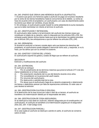Art. 240- (PASIVO QUE GRAVA UNA HERENCIA SUJETA A USUFRUCTO). 
1. El pasivo que grava una herencia sujeta a usufructo se paga con el precio resultante 
por la venta de los bienes hereditarios hasta la concurrencia de lo debido. La venta se 
hace de acuerdo entre el propietario y el usufructuario y en caso de disentimiento sobre 
los bienes que deben ser vendidos, el juez decide. 
II. Sin embargo, el usufructuario puede impedir la venta adelantando la suma necesaria, 
que se le debe reembolsar sin interés al terminar el usufructo. 
Art. 241- (RESTITUCION Y RETENCION). 
El usufructuario debe restituir a la terminación del usufructo las mismas cosas que 
constituyen el objeto de su derecho, salvo lo dispuesto por los artículos 229 y 230. Sin 
embargo puede retener dichos bienes hasta que se le reembolsen los gastos previstos 
por el artículo 236 y las anticipaciones a que se refieren los artículos 239 y 240. 
Art. 242- (DENUNCIA). 
Si durante el usufructo un tercero comete algún acto que lesione los derechos del 
propietario, el usufructuario queda obligado a denunciar dicho acto, y responde, si no lo 
hace, por los daños que con su omisión le ocasione. 
Art. 243- (GASTOS Y COSTAS DEL LITIGIO). 
El usufructuario soporta los gastos y costas de litigio que se refieren al usufructo. 
SECCION IV 
Extinción y modificaciones del usufructo 
Art. 244- (EXTINCION). 
El usufructo se extingue: 
1) Por el cumplimiento de los términos máximos que prevé el articulo 217 ó de otro 
menor establecido en el título constitutivo. 
2) Por prescripción resultante del no uso del derecho durante cinco años. 
3) Por consolidación en la persona del usufi~cwario. 
4) Por renuncia del usufructuario. 
5) Por destrucción o pérdida total de la cosa. 
6) Por abuso que el usufructuario haga de su derecho enajenando o deteriorando 
los bienes o dejándolos perecer por falta de reparaciones ordinarias. En este caso el 
juez declara la extinción. 
Art. 245- (DESTRUCCION CULPOSA O DOLOSA). 
Si la destrucción de la cosa ocurre por culpa o dolo de un tercero, el usufructo se 
transfiere a la indemnización debida por el responsable del daño. 
Art. 246- (DESTRUCCION DE COSA ASEGURADA). 
Si se destruye la cosa dada en usufructo, estando asegurada por el constituyente o el 
usufructuario, el usufructo se transfiere a la indemnización pagada por el asegurador 
(Arts 232, 234 - II del Código Civil) 
Art. 247- (DESTRUCCION PARCIAL). 
Si la cosa sujeta al usufructo se destruye o pierde en parte, el usufructo se conserva 
sobre el resto. 
 