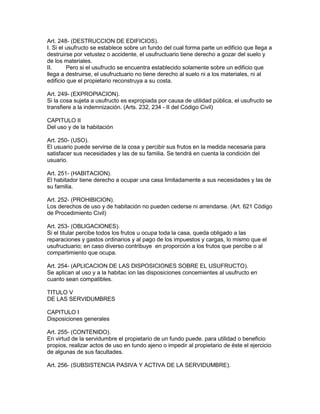 Art. 248- (DESTRUCCION DE EDIFICIOS). 
I. Si el usufructo se establece sobre un fundo del cual forma parte un edificio que llega a 
destruirse por vetustez o accidente, el usufructuario tiene derecho a gozar del suelo y 
de los materiales. 
II. Pero si el usufructo se encuentra establecido solamente sobre un edificio que 
llega a destruirse, el usufructuario no tiene derecho al suelo ni a los materiales, ni al 
edificio que el propietario reconstruya a su costa. 
Art. 249- (EXPROPlACION). 
Si la cosa sujeta a usufructo es expropiada por causa de utilidad pública, el usufructo se 
transfiere a la indemnización. (Arts. 232, 234 - II del Código Civil) 
CAPITULO II 
Del uso y de la habitación 
Art. 250- (USO). 
El usuario puede servirse de la cosa y percibir sus frutos en la medida necesaria para 
satisfacer sus necesidades y las de su familia. Se tendrá en cuenta la condición del 
usuario. 
Art. 251- (HABITACION). 
El habitador tiene derecho a ocupar una casa limitadamente a sus necesidades y las de 
su familia. 
Art. 252- (PROHIBICION). 
Los derechos de uso y de habitación no pueden cederse ni arrendarse. (Art. 621 Código 
de Procedimiento Civil) 
Art. 253- (OBLIGACIONES). 
Si el titular percibe todos los frutos u ocupa toda la casa, queda obligado a las 
reparaciones y gastos ordinarios y al pago de los impuestos y cargas, lo mismo que el 
usufructuario; en caso diverso contribuye en proporción a los frutos que percibe o al 
compartimiento que ocupa. 
Art. 254- (APLICACION DE LAS DISPOSICIONES SOBRE EL USUFRUCTO). 
Se aplican al uso y a la habitac ion las disposiciones concemientes al usufructo en 
cuanto sean compatibles. 
TITULO V 
DE LAS SERVIDUMBRES 
CAPITULO I 
Disposiciones generales 
Art. 255- (CONTENIDO). 
En virtud de la servidumbre el propietario de un fundo puede. para utilidad o beneficio 
propios, realizar actos de uso en tundo ajeno o impedir al propietario de éste el ejercicio 
de algunas de sus facultades. 
Art. 256- (SUBSISTENCIA PASIVA Y ACTIVA DE LA SERVIDUMBRE). 
 