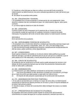 II. Cuando en virtud del paso se deja sin cultivar una zona del fundo sirviente la 
indemnización se determinará en una zona cultivada equivalente al valor del terreno que 
se ocupe. 
III. Se salvan los acuerdos entre partes. 
Art. 264.- (ENAJENACION Y DIVISION). 
I. El propietario de un fundo enclavado a consecuencia de una enajenación, tiene 
derecho a obtener del otro contratante el paso. sin indemnización alguna, salvo pacto 
contrario. 
II. La misma regla se observa en caso de división. 
Art. 265.- (CESACION). 
Cuando el paso se hace imiecesario por la apertura de un camino o por otra 
circunstancia, puede ser suprimido en cualquier momento a instancia de parte 
interesada. El propietario del fundo sirviente debe restituir la indemnización recibida. 
SECCION II 
De la servidumbre de acueducto 
Art. 266.- (SERVIDUMBRE FORZOSA DE ACUEDUCTO). 
I. El propietario de un fundo tiene derecho a conducir por los fundos vecinos el agua que 
precise para usos agrarios o industriales. (Arts. 271, 272 y 273 del Código Civil) 
II. Esta servidumbre puede establecerse temporal o perpetuamente exceptuándose de 
ella las casas, patios, jardines y otras dependencias. 
Art. 267.- (CONDICIONES) 
Quien ejerce el derecho concedido en el articulo anterior debe justificar que puede 
disponer del agua, que ella es suficiente para el uso al cual se la va a destinar y que el 
paso pedido es el más adecuado y menos perjudicial para el fundo sirviente. 
Art. 268.- (CRUCE DE ACUEDUCTO). 
El acueducto que se construye en el fundo vecino puede atravesar por encima o por 
debajo de otros acueductos siempre que se tomen las previsiones necesarias para 
evitar en ellos daño o alteración. 
Art. 269.- (INDEMNIZACION). 
La indemnización que debe satisfacer el titularde la servidumbre comprende: 
1) Una suma equivalente al valor del terreno ocupado por el acueducto y la franja 
de un metro de ancho que debe quedar a cada lado y en todo el curso. 
2) El importe de todo perjuicio ocasionado por la construcción del acueducto. 
Art. 270.- (INDEMNIZACION POR PASO TEMPORAL). 
I. Si se pide la servidumbre por un tiempo no mayor de cinco años, la indemnización 
comprende la mitad de los valores previstos en el inciso I y todo el importe señalado en 
el inciso 2 del artículo anterior. 
II. Vencido el plazo, el titular de la servidumbre debe reintegrar las cosas a su estado 
primitivo. 
Art. 271.- (PREEXISTENCIA DE ACUEDUCTO UTILIZABLE). 
El propietario del fundo sirviente puede impedir la construcción del acueducto 
consintiendo en el paso del agua por su propio acueducto y siempre que esto no 
 