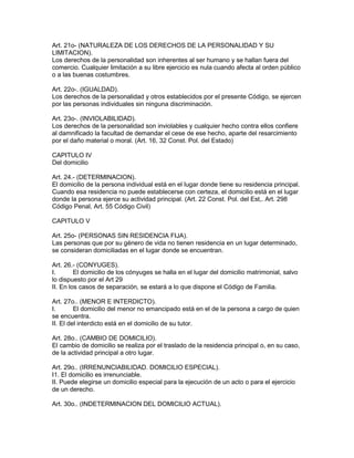 Art. 21o- (NATURALEZA DE LOS DERECHOS DE LA PERSONALIDAD Y SU 
LIMITACION). 
Los derechos de la personalidad son inherentes al ser humano y se hallan fuera del 
comercio. Cualquier limitación a su libre ejercicio es nula cuando afecta al orden público 
o a las buenas costumbres. 
Art. 22o-. (IGUALDAD). 
Los derechos de la personalidad y otros establecidos por el presente Código, se ejercen 
por las personas individuales sin ninguna discriminación. 
Art. 23o-. (INVIOLABILIDAD). 
Los derechos de la personalidad son inviolables y cualquier hecho contra ellos confiere 
al damnificado la facultad de demandar el cese de ese hecho, aparte del resarcimiento 
por el daño material o moral. (Art. 16, 32 Const. Pol. del Estado) 
CAPITULO IV 
Del domicilio 
Art. 24.- (DETERMINACION). 
El domicilio de la persona individual está en el lugar donde tiene su residencia principal. 
Cuando esa residencia no puede establecerse con certeza, el domicilio está en el lugar 
donde la persona ejerce su actividad principal. (Art. 22 Const. Pol. del Est,. Art. 298 
Código Penal, Art. 55 Código Civil) 
CAPITULO V 
Art. 25o- (PERSONAS SIN RESIDENCIA FIJA). 
Las personas que por su género de vida no tienen residencia en un lugar determinado, 
se consideran domiciliadas en el lugar donde se encuentran. 
Art. 26.- (CONYUGES). 
I. El domicilio de los cónyuges se halla en el lugar del domicilio matrimonial, salvo 
lo dispuesto por el Art 29 
II. En los casos de separación, se estará a lo que dispone el Código de Familia. 
Art. 27o.. (MENOR E INTERDICTO). 
I. El domicilio del menor no emancipado está en el de la persona a cargo de quien 
se encuentra. 
II. El del interdicto está en el domicilio de su tutor. 
Art. 28o.. (CAMBIO DE DOMICILIO). 
El cambio de domicilio se realiza por el traslado de la residencia principal o, en su caso, 
de la actividad principal a otro lugar. 
Art. 29o.. (IRRENUNCIABILIDAD. DOMICILIO ESPECIAL). 
I1. El domicilio es irrenunciable. 
II. Puede elegirse un domicilio especial para la ejecución de un acto o para el ejercicio 
de un derecho. 
Art. 30o.. (INDETERMINACION DEL DOMICILIO ACTUAL). 
 