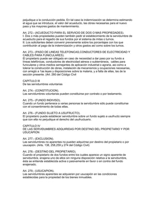 peijudique a la conducción pedida. En tal caso la indemnización se determina estimando 
el agua que se introduce, el valor del acueducto, las obras necesarias para el nuevo 
paso y los mayores gastos de mantenimiento. 
Art. 272.- (ACUEDUCTO PARA EL SERVICIO DE DOS O MAS PROPIEDADES). 
I. Dos o más propiedades pueden también pedir el establecimiento de la servidumbre de 
acueducto para el regadío de sus fundos por el sistema de mitas o turnos. 
II. Los solicitantes deben convenir previamente sobre los porcentajes con los que 
contribuirán al pago de la indemnización y otros gastos así como sobre los turnos. 
Art. 273.- (PASO DE LINEAS TELEFONiCAS,CONDUCTORES DE ELECTRICIDAD Y 
CABLES PARA FUNICULARES). 
El propietario puede ser obligado en caso de necesidad a dar paso por su fundo a 
líneas telefónicas, conductores de electricidad aéreos o subterráneos, cables para 
funiculares y otros medios semejantes de aplicación industrial o agraria, asi como a 
tolerar la construcción de obras, instalación de mecanismos y ocupaciones necesarias, 
con arreglo a 1as leyes y disposiciones sobre la materia, y a falta de ellas, las de la 
sección presente. (Art. 260 del Código Civil 
CAPITULO III 
De las servidumbres voluntarias 
Art. 274.- (CONSTITUCION). 
Las servidumbres voluntarias pueden constituirse por contrato o por testamento. 
Art. 275.- (FUNDO INDIVISO). 
Cuando un fundo pertenece a varias personas la servidumbre sólo puede constituirse 
con el consentimiento de todas ellas. 
Art. 276.- (FUNDO SUJETO A USUFRUCTO). 
El propietario puede establecer servidumbre sobre un fundo sujeto a usufructo siempre 
que con ella no perjudique el derecho del usufructuario. 
CAPITULO IV 
DE LAS SERVIDUMBRES ADQUIRIDAS POR DESTINO DEL PROPIETARIO Y POR 
USUCAPION 
Art. 277.- (EXCLUSION). 
Las servidumbres no aparentes no pueden adquirirse por destino del propietario o por 
usucapión. (Arts. 138, 258,259 y 274 del Código Civil) 
Art. 278.- (DESTINO DEL PROPIETARIO). 
Cuando el propietario de dos fundos entre los cuales aparece un signo aparente de 
servidumbre, enajena uno de ellos sin ninguna disposición relativa a la servidumbre, 
ésta se entiende establecida activa o pasivamente en favor o en contra del fundo 
enajenado. 
Art. 279.- (USUCAPION). 
Las servidumbres aparentes se adquieren por usucapión en las condiciones 
establecidas para la propiedad de los bienes inmuebles. 
 
