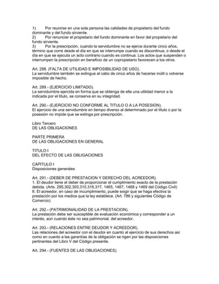 1) Por reunirse en una sola persona las calidades de propietario del fundo 
dominante y del fundo sirviente. 
2) Por renunciar el propietario del fundo dominante en favor del propietario del 
fundo sirviente. 
3) Por la prescripción, cuando la servidumbre no se ejerce durante cinco años, 
término que corre desde el día en que se interrumpe cuando es discontinua, o desde el 
día en que se ejecuta un acto contrario cuando es continua. Los actos que suspenden o 
interrumpen la prescripción en beneficio de un copropietario favorecen a los otros. 
Art. 288. (FALTA DE UTILIDAD E IMPOSIBILIDAD DE USO). 
La servidumbre también se extingue al cabo de cinco años de hacerse inútil o volverse 
imposible de hecho. 
Art. 289.- (EJERCICIO LIMITADO). 
La servidumbre ejercida en forma que se obtenga de ella una utilidad menor a la 
indicada por el titulo, se conserva en su integridad. 
Art. 290.- (EJERCICIO NO CONFORME AL TITULO O A LA POSESION). 
El ejercicio de una servidumbre en tiempo diverso al determinado por el título o por la 
posesión no impide que se extinga por prescripción. 
Libro Tercero 
DE LAS OBLIGACIONES 
PARTE PRIMERA 
DE LAS OBLIGACIONES EN GENERAL 
TITULO I 
DEL EFECTO DE LAS OBLIGACIONES 
CAPITULO I 
Disposiciones generales 
Art. 291.- (DEBER DE PRESTACION Y DERECHO DEL ACREEDOR). 
1. El deudor tiene el deber de proporcionar el cumplimiento exacto de la prestación 
debida. (Arts. 295,302,303,310,316,317, 1465, 1467, 1468 y 1469 del Código Civil) 
II. El acreedor, en caso de incumplimiento, puede exigir que se haga efectiva la 
prestación por los medios que la ley establece. (Art. 786 y siguientes Código de 
Comercio) 
Art. 292.- (PATRIMONIALIDAD DE LA PRESTACION). 
La prestación debe ser susceptible de evaluación económica y corresponder a un 
interés, aún cuando éste no sea patrimonial, del acreedor. 
Art. 293.- (RELACIONES ENTRE DEUDOR Y ACREEDOR). 
Las relaciones del acreedor con el deudor en cuanto al ejercicio de sus derechos así 
como en cuanto a las garantías de la obligación se rigen por las disposiciones 
pertinentes del Libro V del Código presente. 
Art. 294.- (FUENTES DE LAS OBLlGACIONES). 
 