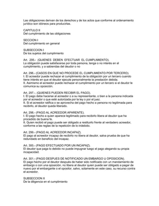 Las obligaciones derivan de los derechos y de los actos que conforme al ordenamiento 
jurídico son idóneos para producirlas. 
CAPITULO II 
Del cumplimiento de las obligaciones 
SECCION I 
Del cumplimiento en general 
SUBSECCION I 
De los sujetos del cumplimiento 
Art. 295.- (QUIENES DEBEN EFECTUAR EL CUMPLIMIENTO). 
La obligación puede satisfacerse por toda persona, tenga o no interés en el 
cumplimiento, y a sabiendas del deudor o no 
Art. 296.- (CASOS EN QUE NO PROCEDE EL CUMPLIMIENTO POR TERCERO). 
I. El acreedor puede rechazar el cumplimiento de la obligación por un tercero cuando 
tiene interés en que el deudor ejecute personalmente la prestación debida. 
II. Asimismo el acreedor puede rechazar el cumplimiento por un tercero si el deudor le 
comunica su oposición. 
Art. 297.-. (QUIENES PUEDEN RECIBIR EL PAGO). 
I. El pago debe hacerse al acreedor o a su representante, o bien a la persona indicada 
por el acreedor o que esté autorizada por la ley o por el juez. 
II. Si el acreedor ratifica o se aprovecha del pago hecho a persona no legitimada para 
recibirlo, el deudor queda liberado. 
Art. 298.- (PAGO AL ACREEDOR APARENTE). 
I. El pago hecho a quien aparece legitimado para recibirlo libera al deudor que ha 
procedido de buena fe. 
II. Quien recibió el pago puede ser obligado a restituirlo frente al verdadero acreedor, 
conforme a las reglas de la repetición de lo indebido. 
Art. 299.- (PAGO AL ACREEDOR INCAPAZ). 
El pago al acreedor incapaz de recibirlo no libera al deudor, salva prueba de que ha 
redundado en beneficio del incapaz. 
Art. 300.- (PAGO EFECTUADO POR UN INCAPAZ). 
El deudor que paga lo debido no puede impugnar luego el pago alegando su propia 
incapacidad. 
Art. 301.- (PAGO DESPUES DE NOTIFICADO UN EMBARGO U OPOSICION). 
El pago hecho por el deudor después de haber sido notificado con un mandamiento de 
embargo o con una oposición, no libera al deudor quien puede ser obligado a pagar de 
nuevo por el embargante o el opositor, salvo, solamente en este caso, su recurso contra 
el acreedor. 
SUBSECCION II 
De la diligencia en el cumplimiento 
 