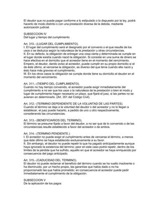 El deudor que no puede pagar conforme a lo estipulado o lo dispuesto por la ley, podrá 
hacerlo de modo distinto o con una prestación diversa de la debida, mediante 
autorización judicial. 
SUBSECCION IV 
Del lugar y tiempo del cumplimiento 
Art. 310.- (LUGAR DEL CUMPLIMIENTO). 
I. El lugar del cumplimiento será el designado por el convenio o el que resulte de los 
usos o se deduzca según la naturaleza de la prestación u otras circunstancias. 
II. En su defecto, la obligación de entregar una cosa cierta y determinada se cumple en 
el lugar donde existía cuando nació la obligación. Si consiste en una suma de dinero se 
hace efectiva en el domicilio que el acreedor tiene en el momento del vencimiento. 
Empero, el deudor, dando aviso al acreedor, puede cumplir en su propio domicilio si el 
de éste último, al vencerse la obligación, es diverso del que tenía cuando ella nació y 
ésto hace más gravoso el cumplimiento. 
III. En los otros casos la obligación se cumple donde tiene su domicilio el deudor en el 
momento del vencimiento. 
Art. 311.- (TIEMPO DEL CUMPLIMIENTO). 
Cuando no hay tiempo convenido, el acreedor puede exigir inmediatamente del 
cumplimiento a no ser que los usos o la naturaleza de la prestación o bien el modo y 
lugar de cumplimiento hagan necesario un plazo, que fijará el juez, si las partes no se 
avienen en determinarlo. (Art. 351 del Código Civil). 
Art. 312.- (TERMINO DEPENDIENTE DE LA VOLUNTAD DE LAS PARTES). 
Cuando el término se deja a la voluntad del deudor o del acreedor y no lo llegan a 
establecer, el juez puede hacerlo, a pedido de uno u otro respectivamente, 
considerando las circunstancias. 
Art. 313.- (BENEFICIARIOS DEL TERMINO). 
El término se presume fijado a favor del deudor, a no ser que de lo convenido o de las 
circunstancias resulte establecido a favor del acreedor o de ambos. 
Art. 314.- (TERMINO PENDIENTE.) 
I. El acreedor no puede exigir el cumplimiento antes de vencerse el término, a menos 
que éste último se haya establecido exclusivamente a su favor. 
II. Sin embargo, el deudor no puede repetir lo que ha pagado anticipadamente aunque 
haya ignorado la existencia del término; peor en este caso podrá repetir, dentro de los 
limites de la pérdida que ha sufrido, aquello en que el acreedor se haya enriquecido por 
consecuencia del pago anticipado. 
Art. 315.- (CADUCIDAD DEL TERMINO). 
El deudor no puede reclamar el beneficio del término cuando se ha vuelto insolvente o 
ha disminuido, por un hecho propio, las garantías que había dado o no ha 
proporcionado las que había prometido; en consecuencia el acreedor puede pedir 
ínmediatamente el cumplimiento de la obligación. 
SUBSECCION V 
De la aplicación de los pagos 
 