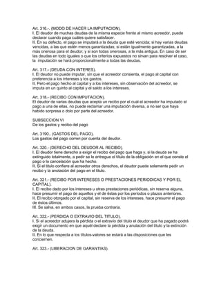 Art. 316.-. (MODO DE HACER LA IMPUTACION). 
I. El deudor de muchas deudas de la misma especie frente al mismo acreedor, puede 
declarar cuando paga cuáles quiere satisfacer. 
II. En su defecto, el pago se imputará a la deuda que esté vencida; si hay varias deudas 
vencidas, a las que estén menos garantizadas; si están igualmente garantizadas, a la 
más onerosa para el deudor; y si son todas onerosas, a la más antigua. En caso de ser 
las deudas en todo iguales o que los criterios expuestos no sirvan para resolver el caso, 
la imputación se hará proporcionalmente a todas las deudas. 
Art. 317.- (DEUDA CON INTERES). 
I. El deudor no puede imputar, sin que el acreedor consienta, el pago al capital con 
preferencia a los intereses y los gastos. 
II. Pero el pago hecho al capital y a los intereses, sin observación del acreedor, se 
imputa en un quinto al capital y el saldo a los intereses. 
Art. 318.- (RECIBO CON IMPUTACION). 
El deudor de varias deudas que acepta un recibo por el cual el acreedor ha imputado el 
pago a una de ellas, no puede reclamar una imputación diversa, a no ser que haya 
habido sorpresa o dolo por parte del acreedor. 
SUBSECCION VI 
De los gastos y recibo del pago 
Art. 3190.. (GASTOS DEL PAGO). 
Los gastos del pago corren por cuenta del deudor. 
Art. 320.- (DERECHO DEL DEUDOR AL RECIBO). 
I. El deudor tiene derecho a exigir el recibo del pago que haga y, si la deuda se ha 
extinguido totalmente, a pedir se le entregue el título de la obligación en el que conste el 
pago o la cancelación que ha hecho. 
II. Si el titulo confiere al acreedor otros derechos, el deudor puede solamente pedir un 
recibo y la anotación del pago en el titulo. 
Art. 321.- (RECIBO POR INTERESES O PRESTACIONES PERIODICAS Y POR EL 
CAPITAL). 
I. El recibo dado por los intereses u otras prestaciones periódicas, sin reserva alguna, 
hace presumir el pago de aquellos y el de éstas por los períodos o plazos anteriores. 
II. El recibo otorgado por el capital, sin reserva de los intereses, hace presumir el pago 
de éstos últimos. 
III. Se salva, en ambos casos, la prueba contraria. 
Art. 322.- (PERDIDA O EXTRAVIO DEL TITULO). 
I. Si el acreedor adujera la pérdida o el extravío del titulo el deudor que ha pagado podrá 
exigir un documento en que aquél declare la pérdida y anulación del título y la extinción 
de la deuda. 
II. En lo que respecta a los títulos-valores se estará a las disposiciones que les 
conciernen. 
Art. 323.- (LIBERACION DE GARANTIAS). 
 