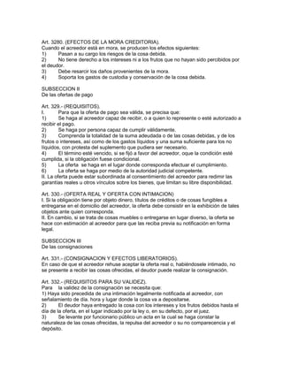 Art. 3280. (EFECTOS DE LA MORA CREDITORIA). 
Cuando el acreedor está en mora, se producen los efectos siguientes: 
1) Pasan a su cargo los riesgos de la cosa debida. 
2) No tiene derecho a los intereses ni a los frutos que no hayan sido percibidos por 
el deudor. 
3) Debe resarcir los daños provenientes de la mora. 
4) Soporta los gastos de custodia y conservación de la cosa debida. 
SUBSECCION II 
De las ofertas de pago 
Art. 329.- (REQUISITOS). 
I. Para que la oferta de pago sea válida, se precisa que: 
1) Se haga al acreedor capaz de recibir, o a quien lo represente o esté autorizado a 
recibir el pago. 
2) Se haga por persona capaz de cumplir válidamente. 
3) Comprenda la totalidad de la suma adeudada o de las cosas debidas, y de los 
frutos o intereses, así como de los gastos líquidos y una suma suficiente para los no 
líquidos, con protesta del suplemento que pudiera ser necesario. 
4) El término esté vencido, si se fijó a favor del acreedor, oque la condición esté 
cumplida, si la obligación fuese condicional. 
5) La oferta se haga en el lugar donde corresponda efectuar el cumplimiento. 
6) La oferta se haga por medio de la autoridad judicial competente. 
II. La oferta puede estar subordinada al consentimiento del acreedor para redimir las 
garantías reales u otros vínculos sobre los bienes, que limitan su libre disponibilidad. 
Art. 330.- (OFERTA REAL Y OFERTA CON INTIMACION) 
I. Si la obligación tiene por objeto dinero, títulos de créditos o de cosas fungibles a 
entregarse en el domicilio del acreedor, la oferta debe consistir en la exhibición de tales 
objetos ante quien corresponda. 
II. En cambio, si se trata de cosas muebles o entregarse en lugar diverso, la oferta se 
hace con estimación al acreedor para que las reciba previa su notificación en forma 
legal. 
SUBSECCION III 
De las consignaciones 
Art. 331.- (CONSIGNACION Y EFECTOS LIBERATORIOS). 
En caso de que el acreedor rehuse aceptar la oferta real o, habiéndosele intimado, no 
se presente a recibir las cosas ofrecidas, el deudor puede realizar la consignación. 
Art. 332.- (REQUISITOS PARA SU VALIDEZ). 
Para la validez de la consignación se necesita que: 
1) Haya sido precedida de una intimación legalmente notificada al acreedor, con 
señalamiento de día. hora y lugar donde la cosa va a depositarse. 
2) El deudor haya entregado la cosa con los intereses y los frutos debidos hasta el 
día de la oferta, en el lugar indicado por la ley o, en su defecto, por el juez. 
3) Se levante por funcionario público un acta en la cual se haga constar la 
naturaleza de las cosas ofrecidas, la repulsa del acreedor o su no comparecencia y el 
depósito. 
 