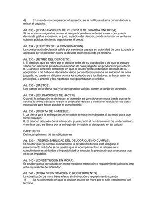 4) En caso de no comparecer el acreedor, se le notifique el acta conminándole a 
retirar el depósito. 
Art. 333.- (COSAS PASIBLES DE PERDIDA O DE GUARDA ONEROSA). 
Si las cosas consignadas corren el riesgo de perderse o deteriorarse, o su guarda 
demanda gastos excesivos, el juez, a pedido del deudor, puede autorizar su venta en 
subasta pública, debiendo depositarse el precio. 
Art. 334.- (EFECTOS DE LA CONSIGNACION). 
La consignación declarada válida por sentencia pasada en autoridad de cosa juzgada o 
aceptada por el acreedor, libera al deudor quien no puede ya retirarla. 
Art. 335.- (RETIRO DEL DEPOSITO). 
I. El depósito que se retira por el deudor antes de su aceptación o de que se declare 
válido por sentencia pasada en autoridad de cosa juzgada. no produce ningún efecto. 
II. Cuando el acreedor consiente en que el deudor retire el depósito después de su 
aceptación o de haberse declarado válido por sentencia pasada en autoridad de cosa 
juzgada, no puede ya dirigirse contra los codeudores y los fiadores, ni hacer valer los 
privilegios, la prenda y las hipotecas que garantizaban el crédito. 
Art. 336.- (GASTOS). 
Los gastos de la oferta real y la consignación válidas, corren a cargo del acreedor. 
Art. 337.- (OBLIGACIONES DE HACER). 
Cuando la obligación es de hacer, el acreedor se constituye en mora desde que se le 
notifica la intimación para recibir la prestación debida o colaborar realizando los actos 
necesarios para hacer posible el cumplimiento. 
Art. 338.- (OFERTA DE INMUEBLE). 
I. La oferta para la entrega de un inmueble se hace intimándose al acreedor para que 
tome posesión. 
II. El deudor, después de la intimación, puede pedir el nombramiento de un depositario, 
y en éste caso se libera por la entrega del inmueble al designado en tal calidad 
CAPITULO III 
Del incumplimiento de las obligaciones 
Art. 339.- (RESPONSABILIDAD DEL DEUDOR QUE NO CUMPLE). 
El deudor que no cumple exactamente la prestación debida está obligado al 
resarcimiento del daño si no prueba que el incumplimiento o el retraso en el 
cumplimiento es atribuible a imposibilidad de ejecutar la prestación por una causa que 
no le es imputable. 
Art. 340.- (CONSTITUClON EN MORA). 
El deudor queda constituido en mora mediante intimación o requerimiento judicial u otro 
acto equivalente del acreedor. 
Art. 341.- (MORA SIN INTIMACION O REQUERIMIENTO). 
La constitución de mora tiene efecto sin intimación o requerimiento cuando: 
1) Sc ha convenido en que el deudor incurre en mora por el sólo vencimiento del 
término. 
 