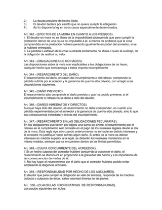 2) La deuda proviene de hecho ilícito. 
3) El deudor declara por escrito que no quiere cumplir la obligación. 
4) Así lo dispone la ley en otros casos especialmente determinados. 
Art. 342.- (EFECTOS DE LA MORA EN CUANTO A LOS RIESGOS). 
I. El deudor en mora no se libera de la imposibilidad sobrevenida que para cumplir la 
prestación derive de una causa no imputable a él, a menos de probarse que la cosa 
comprendida en la prestación hubiera perecido igualmente en poder del acreedor, si se 
la hubiese entregado. 
II. La pérdida o extravío de la cosa sustraída ilícitamente no libera o quien la sustrajo, de 
la obligación de restituir su valor. 
Art. 343.- (OBLIGACIONES DE NO HACER). 
Las disposiciones sobre la mora son inaplicables a las obligaciones de no hacer, 
cualquier hecho que contravenga a éstas importa incumplimiento. 
Art. 344.- (RESARCIMIENTO DEL DAÑO). 
El resarcimiento del daño, en razón del incumplimiento o del retraso, comprende la 
pérdida sufrida por el acredor y la ganancia de que ha sido privado, con arreglo a las 
disposiciones siguientes. 
Art. 345.- (DAÑO PREVISTO). 
El resarcimiento sólo comprende el daño previsto o que ha podido preverse, si el 
incumplimiento o retraso no se debe a dolo del deudor. 
Art. 346.- (DAÑOS INMEDIATOS Y DIRECTOS). 
Aunque haya dolo del deudor, el resarcimiento no debe comprender, en cuanto a la 
pérdida experimentada por el acreedor y la ganancia de que ha sido privado, sino lo que 
sea consecuencia inmediata y directa del incumplimiento. 
Art. 347.- (RESARCIMIENTO EN LAS OBLIGACIONES PECUNARIAS). 
En las obligaciones que tienen por objeto una suma de dinero, el resarcimiento por el 
retraso en el cumplimiento sólo consiste en el pago de los intereses legales desde el día 
de la mora. Esta regla rige aún cuando anteriormente no se hubieran debido intereses y 
el acreedor no justifique haber sufrido algún daño. Si antes de la mora se debían 
intereses en medida superior a la legal, se deberán los intereses moratorios en la 
misma medida, siempre que se encuentren dentro de los límites permitidos. 
Art. 348.- (CULPA CONCURRENTE DEL ACREEDOR). 
I. Si un hecho culposo del acreedor hubiere concurrido a ocasionar el daño, el 
resarcimiento se disminuirá en proporción a la gravedad del hecho y a la importancia de 
las consecuencias derivadas de él. 
II. No hay lugar al resarcimiento por el daño que el acreedor hubiera podido evitar 
empleando la diligencia ordinaria. 
Art. 349.- (RESPONSABILIDAD POR HECHO DE LOS AUXILIARES). 
El deudor que para cumplir la obligación se vale de terceros, responde de los hechos 
dolosos o culposos de éstos, salvo voluntad diversa de las partes. 
Art. 350.- (CLAUSULAS EXONERATIVAS DE RESPONSABILIDAD). 
Los pactos siguientes son nulos: 
 