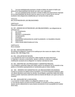 1) Los que anteladamente exoneren o limiten el deber de resarcir el daño que 
deriva de la responsabilidad del deudor por dolo o por culpa grave. 
2) Los que antelademanete exoneren o limiten el deber de resarcimiento originado 
por la responsabilidad del deudor para los casos en que un hecho de él o de sus 
auxiliares viola obligaciones establecidas por normas de orden público. 
TITULO II 
DE LA EXTINCION DE LAS OBLIGACIONES 
CAPITULO I 
Disposición general 
Art. 351.- (MODOS DE EXTINCION DE LAS OBLIGACIONES). Las obligaciones se 
extinguen por: 
1) Su cumplimiento; 
2) Novación; 
3) Remisión o condonación; 
4) Compensación; 
5) Confusión; 
6) Imposibilidad sobrevenida de cumplir la prestación, no imputable al deudor; 
7) Prescripción; 
8) Otras causas determinadas por la ley. 
CAPITULO II 
De la novación 
Art. 352.- (NOVACION OBJETIVA). 
Se extingue la obligación cuando se la sustituye por otra nueva con objeto o título 
diverso. (Art. 356 Código Civil) 
Art. 353.- (VOLUNTAD DE NOVAR). 
I. La voluntad de novar no se presume y debe resultar de modo inequívoco. 
II. Extender o renovar un documento, oponer o eliminar un término y cualquier 
modificación accesoria de la obligación no implican voluntad de novar. 
Art. 354.- (DESTINO DE LOS PRIVILEGIOS Y GARANTIAS REALES). 
Los privilegios y garantías reales del crédito anterior se extinguen por la novación si las 
partes no convienen expresamente en mantenerlos para el nuevo crédito. 
Art. 355.- (RESERVA DE GARANTIAS EN LAS OBLIGACIONES SOLIDARIAS). 
Cuando la novación se celebra entre el acreedor y uno de los deudores solidarios, pero 
con efecto liberatorio para todos los demás, los privilegios y garantías reales del crédito 
anterior pueden reservarse solamente sobre los bienes del deudor con quien se hace la 
novación. 
Art. 356.- (INVALIDEZ DE LA NOVACION). 
I. La novación no tiene validez si la obligación anterior es nula. 
II. Si la deuda anterior proviene de título anulable, la novación es eficaz cuando el 
deudor asume válidamente la nueva deuda conociendo el vicio susceptible de invalidar 
dicho título. 
 