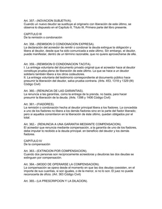 Art. 357.- (NOVACION SUBJETIVA). 
Cuando un nuevo deudor se sustituye al originario con liberación de este último, se 
observa lo dispuesto en el Capítulo II, Título III, Primera parte del libro presente. 
CAPITULO III 
De la remisión o condonación 
Art. 358.- (REMISlON O CONDONACION EXPRESA). 
La declaración del acreedor de remitir o condonar la deuda extingue la obligación y 
libera al deudor, desde que ha sido comunicada a este último. Sin embargo, el deudor, 
puede manifestar, dentro de un término razonable, que no quiere aprovecharse de ella. 
Art. 359.- (REMISION O CONDONACION TACITA). 
I. La entrega voluntaria del documento privado original que el acreedor hace al deudor 
constituye prueba plena de liberación de este último. La que se hace a un deudor 
solidario también libera a los otros codeudores. 
II. La entrega voluntaria del testimonio correspondiente al documento público hace 
presumir la liberación del deudor, salva prueba contraria. (Arts. 453, 1318 y 1329 (III) 
Código Civil) 
Art. 360.- (RENUNCIA DE LAS GARANTIAS). 
La renuncia a las garantías, como la entrega de la prenda, no basta, para hacer 
presumir la liberación de la deuda. (Arts. 1398 y 1406 Código Civil) 
Art. 361.- (FIADORES). 
La remisión o condonación hecha al deudor principal libera a los fiadores. La concedida 
a uno de los fiadores no libera a los demás fiadores sino en la parte del fiador liberado; 
pero si aquellos consintieron en la liberación de éste último, quedan obligados por el 
total. 
Art. 362.- (RENUNCIA A UNA GARANTIA MEDIANTE COMPENSACION). 
El acreedor que renuncia mediante compensación, a la garantía de uno de los fiadores, 
debe imputar lo recibido a la deuda principal. en beneficio del deudor y los demás 
fiadores. 
CAPITULO IV 
De la compensación 
Art. 363.- (EXTINCION POR COMPENSACION). 
Cuando dos personas son recíprocamente acreedoras y deudoras las dos deudas se 
extinguen por compensación. 
Art. 364.- (MODO DE OPERARSE LA COMPENSACION). 
La compensación se opera desde el momento en que las dos deudas coexisten, en el 
importe de sus cuantías, si son iguales, o de la menor, si no lo son. El juez no puede 
reconocerla de oficio. (Art. 363 Código Civil) 
Art. 365.- (LA PRESCRIPCION Y LA DILACION). 
 