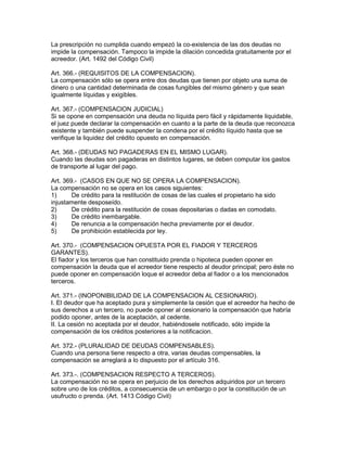 La prescripción no cumplida cuando empezó la co-existencia de las dos deudas no 
impide la compensación. Tampoco la impide la dilación concedida gratuitamente por el 
acreedor. (Art. 1492 del Código Civil) 
Art. 366.- (REQUISITOS DE LA COMPENSACION). 
La compensación sólo se opera entre dos deudas que tienen por objeto una suma de 
dinero o una cantidad determinada de cosas fungibles del mismo género y que sean 
igualmente líquidas y exigibles. 
Art. 367.- (COMPENSAClON JUDICIAL) 
Si se opone en compensación una deuda no líquida pero fácil y rápidamente liquidable, 
el juez puede declarar la compensación en cuanto a la parte de la deuda que reconozca 
existente y también puede suspender la condena por el crédito líquido hasta que se 
verifique la liquidez del crédito opuesto en compensación. 
Art. 368.- (DEUDAS NO PAGADERAS EN EL MISMO LUGAR). 
Cuando las deudas son pagaderas en distintos lugares, se deben computar los gastos 
de transporte al lugar del pago. 
Art. 369.- (CASOS EN QUE NO SE OPERA LA COMPENSACION). 
La compensación no se opera en los casos siguientes: 
1) De crédito para la restitución de cosas de las cuales el propietario ha sido 
injustamente desposeído. 
2) De crédito para la restitución de cosas depositarias o dadas en comodato. 
3) De crédito inembargable. 
4) De renuncia a la compensación hecha previamente por el deudor. 
5) De prohibición establecida por ley. 
Art. 370.- (COMPENSACION OPUESTA POR EL FIADOR Y TERCEROS 
GARANTES). 
El fiador y los terceros que han constituido prenda o hipoteca pueden oponer en 
compensación la deuda que el acreedor tiene respecto al deudor principal; pero éste no 
puede oponer en compensación loque el acreedor deba al fiador o a los mencionados 
terceros. 
Art. 371.- (INOPONIBILIDAD DE LA COMPENSAClON AL CESIONARIO). 
I. El deudor que ha aceptado pura y simplemente la cesión que el acreedor ha hecho de 
sus derechos a un tercero, no puede oponer al cesionario la compensación que habría 
podido oponer, antes de la aceptación, al cedente. 
II. La cesión no aceptada por el deudor, habiéndosele notificado, sólo impide la 
compensación de los créditos posteriores a la notificacion. 
Art. 372.- (PLURALIDAD DE DEUDAS COMPENSABLES). 
Cuando una persona tiene respecto a otra, varias deudas compensables, la 
compensación se arreglará a lo dispuesto por el artículo 316. 
Art. 373.-. (COMPENSACION RESPECTO A TERCEROS). 
La compensación no se opera en perjuicio de los derechos adquiridos por un tercero 
sobre uno de los créditos, a consecuencia de un embargo o por la constitución de un 
usufructo o prenda. (Art. 1413 Código Civil) 
 