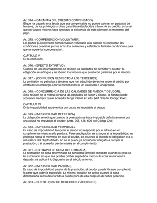 Art. 374.- (GARANTíA DEL CREDITO COMPENSADO). 
El que ha pagado una deuda que era compensable no puede valerse, en perjuicio de 
terceros, de los privilegios y otras garantías establecidas a favor de su crédito, a no ser 
que por justos motivos haya ignorado la existencia de este último en el momento del 
pago. 
Art. 375.- (COMPENSACION VOLUNTARIA). 
Las partes pueden hacer compensación voluntaria aún cuando no concurran las 
condiciones previstas por los artículos anteriores y establecer también condiciones para 
que se opere tal compensacion. 
CAPITULO V 
De la confusión 
Art. 376.- (EFECTO EXTINTIVO). 
Cuando en una misma persona se reúnen las calidades de acreedor y deudor, la 
obligación se extingue y se liberan los terceros que prestaron garantías por el deudor. 
Art. 377.-. (CONFUSION RESPECTO A LOS TERCEROS). 
La confusión no peijudica a terceros que han adquirido derechos sobre el crédito por 
efecto de un embargo o por la constitución de un usufructo o una prenda. 
Art. 378.- (CONCURRENCIA DE LAS CALIDADES DE FIADOR Y DEUDOR). 
Si se reúnen en la misma persona las calidades de fiador y deudor, la fianza puede 
sobrevivir siempre que el acreedor tenga interés en ello. (Art. 939 del Código Civil) 
CAPITULO VI 
De la imposibilidad sobrevenida por causa no imputable al deudor 
Art. 379.- (IMPOSIBILIDAD DEFINITIVA). 
La obligación se extingue cuando la prestación se hace imposible definitivamente por 
una causa no imputable al deudor. (Arts. 303, 426, 600 del Código Civil) 
Art. 380.- (IMPOSIBILIDAD TEMPORAL). 
En caso de imposibilidad temporal el deudor no responde por el retraso en el 
cumplimiento mientras ella perdura. Pero la obligación se extingue si la imposibilidad se 
prolonga hasta el momento en que al deudor, de acuerdo al titulo de la obligación o a la 
naturaleza del objeto debido, no se le puede ya considerar obligado a cumplir la 
prestación, o el acreedor pierde interés en el cumplimiento. 
Art. 381.- (EXTRAVIO DE COSA DETERMINADA). 
La prestación de cosa determinada se considera también imposible cuando la cosa se 
ha extraviado sin que sea posible probar su pérdida. Pero si la cosa se encuentra 
después, se aplicará lo dispuesto en el articulo anterior. 
Art. 382.- (IMPOSIBILIDAD PARCIAL). 
En caso de imposibilidad parcial de la prestación, el deudor puede librarse cumpliendo 
la parte que todavía es posible. La misma solución se aplica cuando la cosa 
determinada se ha deteriorado o queda parte de ella después de haber perecido. 
Art. 383.- (SUSTITUCION DE DERECHOS Y ACCIONES). 
 