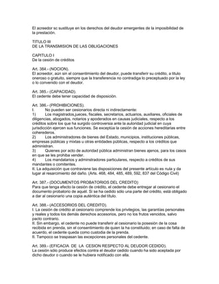 El acreedor sc sustituye en los derechos del deudor emergentes de la imposibilidad de 
la prestación. 
TITULO III 
DE LA TRANSMISION DE LAS OBLIGACIONES 
CAPITULO I 
De la cesión de créditos 
Art. 384.- (NOCION). 
El acreedor, aún sin el consentimiento del deudor, puede transferir su crédito, a titulo 
oneroso o gratuito, siempre que la transferencia no contradiga lo preceptuado por la ley 
o lo convenido con el deudor. 
Art. 385.- (CAPACIDAD). 
El cedente debe tener capacidad de disposición. 
Art. 386.- (PROHIBICIONES). 
I. No pueden ser cesionarios directa ni indirectamente: 
1) Los magistrados,jueces, fiscales, secretarios, actuarios, auxiliares, oficiales de 
diligencias, abogados, notarios y apoderados en causas judiciales, respecto a los 
créditos sobre los que ha surgido controversia ante la autoridad judicial en cuya 
jurisdicción ejercen sus funciones. Se exceptúa la cesión de acciones hereditarias entre 
coherederos. 
2) Los administradores de bienes del Estado, municipios, instituciones públicas, 
empresas públicas y mixtas u otras entidades públicas, respecto a los créditos que 
administran. 
3) Quienes por acto de autoridad pública administran bienes ajenos, para los casos 
en que se les prohiba vender. 
4) Los mandatarios y adminstradores particulares, respecto a créditos de sus 
mandantes o comitentes. 
II. La adquisición que contraviene las disposiciones del presente artículo es nula y da 
lugar al resarcimiento del daño. (Arts. 468, 484, 485, 489, 592, 837 del Código Civil) 
Art. 387.- (DOCUMENTOS PROBATORIOS DEL CREDITO) 
Para que tenga efecto la cesión de crédito, el cedente debe entregar al cesionario el 
documento probatorio de aquél. Si se ha cedido sólo una parte del crédito, está obligado 
a dar al cesionario una copia auténtica del título. 
Art. 388.- (ACCESORIOS DEL CREDITO). 
I. La cesión de crédito al cesionario comprende los privilegios, las garantías personales 
y reales y todos los demás derechos accesorios, pero no los frutos vencidos, salvo 
pacto contrario. 
II. Sin embargo, el cedente no puede transferir al cesionario la posesión de la cosa 
recibida en prenda, sin el consentimiento de quien la ha constituido; en caso de falta de 
acuerdo, el cedente queda como custodia de la prenda. 
II. Tampoco se traspasan las excepciones personales del cedente. 
Art. 389.- (EFICACIA DE LA CESION RESPECTO AL DEUDOR CEDIDO). 
La cesión sólo produce efectos contra el deudor cedido cuando ha sido aceptada por 
dicho deudor o cuando se le hubiera notificado con ella. 
 