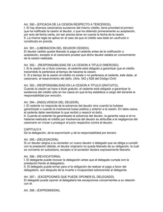 Art. 390.- (EFICACIA DE LA CESION RESPECTO A TERCEROS). 
I. Si hay diversos cesionarios sucesivos del mismo crédito, tiene prioridad el primero 
que ha notificado la cesión al deudor, o que ha obtenido primeramente su aceptación, 
por acto de fecha cierta, sin ser preciso tener en cuenta la fecha de la cesión. 
II. La misma regla se aplica en el caso de que el crédito sea dado en usufructo o 
constituido en prenda. 
Art. 391.- (LIBERACION DEL DEUDOR CEDIDO). 
El deudor cedido queda liberado si paga al cedente antes de la notificación o 
aceptación, excepto si el cesionario pruebe que dicho deudor estaba en conocimiento 
de la cesión realizada. 
Art. 392.- (RESPONSABILIDAD DE LA CESION A TITULO ONEROSO). 
I. Si la cesión es a título oneroso, el cedente está obligado a garantizar que el crédito 
transmitido le pertenece al tiempo de hacerse la cesion. 
II. Si a tiempo de la cesión el crédito no existe o no pertenece al cedente, éste debe, al 
cesionario, el resarcimiento del daño. (Arts. 542 y 628 del Código Civil) 
Art. 393.- (RESPONSABILIDAD EN LA CESION A TITULO GRATUITO). 
Cuando la cesión se hace a titulo gratuito, el cedente está obligado a garantizar la 
existencia del crédito sólo en los casos en que la ley establece a cargo del donante la 
responsabilidad por evicción. 
Art. 394.- (INSOLVENCIA DEL DEUDOR). 
I. El cedente no responde de la solvencia del deudor sino cuando la hubiese 
garantizado o cuando la insolvencia fuese pública y anterior a la cesión. En tales casos, 
el cedente debe reembolsar lo que recibió y resarcir el daño. 
II. Cuando el cedente ha garantizado la solvencia del deudor, la garantía cesa si el no 
haberse realizado el crédito por insolvencia del deudor es atribuible a la negligencia del 
cesionario en iniciar o proseguir el juicio respectivo contra el deudor. 
CAPITULO II 
De la delegación, de la expromisión y de la responsabilidad por tercero 
Art. 395.- (DELEGACION). 
Si un deudor asigna a su acreedor un nuevo deudor o delegado que se obliga a cumplir 
con la prestación debida, el deudor originario no queda liberado de su obligación, la cual 
se convierte en subsidiaria, excepto si el acreedor declara expresamente liberarlo. 
Art. 396.- (REVOCATORIA). 
I. El delegante puede revocar la delegación antes que el delegado cumpla con la 
prestación frente al delegatario. 
II. El delegado puede tomar para sí la obligación de realizar el pago a favor del 
delegatario, aún después de la muerte o incapacidad sobrevenida al delegante. 
Art. 397.- (EXCEPCIONES QUE PUEDE OPONER EL DELEGADO). 
El delegado puede oponer al delegatario las excepciones concernientes a su relación 
con él. 
Art. 398.- (EXPROMISION). 
 