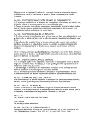 El tercero que, sin delegación del deudor, asume la deuda de éste queda obligado 
solidariamente con él, a menos que el acreedor libere expresamente al deudor 
originario. 
Art. 399.- (EXCEPCIONES QUE PUEDE OPONER EL EXPROMITENTE). 
I. El tercero no puede oponer al acreedor las excepciones inherentes a su relación con 
el deudor originario. a menos que se haya convenido otra cosa. 
II. Puede, en cambio, oponerle las excepciones que el deudor originario habría podido 
oponer, siempre que no se trate de excepciones personales de dicho deudor, y no 
derivadas de hechos posteriores a la expromision. 
Art. 400.- (RESPONSABILIDAD DE UN TERCERO). 
I. Si existe convenio entre el deudor y un tercero para que éste asuma la deuda de otro, 
y el acreedor se adhiere al convenio, la adhesión vuelve irrevocable lo estipulado a su 
favor. 
II. La adhesión del acreedor libera al deudor originario sólo cuando esto constituye 
condición expresa de lo estipulado o cuando el acreedor expresamente declara la 
liberación. En caso contrario, el deudor queda obligado con el tercero en forma 
solidaria. 
III. Sin embargo, el tercero queda obligado respecto al acreedor dentro de los límites en 
que ha asumido la deuda, y puede oponerle las excepciones fundadas sobre el contrato 
que sirvió de base a la asunción. 
Art. 401.- (INSOLVENCIA DEL NUEVO DEUDOR). 
I. Si el delegado se ha vuelto insolvente, el acreedor no tiene acción contra el deudor 
originario si antes lo había liberado ya, a no ser que haya hecho expresa reserva de 
interponer. en tal caso, su acción. 
II. Sin embargo, si el delegado era insolvente a tiempo de haber asumido la deuda 
frente al acreedor, el deudor onginario no queda liberado. 
III. Las mismas disposiciones se observan en caso de responsabilidad de tercero 
cuando la liberación del deudor originario fue condición expresamente estipulada. 
Art. 402.- (GARANTIAS ANEXAS AL CREDITO). 
Si el acreedor libera al deudor originario, se extinguen las garantías anexas al crédito, 
excepto cuando quien las prestó consiente expresamente en mantenerla. 
Art. 403.- (DEUDA QUE RENACE). 
Cuando se declara nula o es anulada la obhgación asumida por el nuevo deudor 
habiendo ya el acreedor liberado al deudor originario, la deuda de éste renace, pero el 
acreedor no puede valerse de las garantías prestadas por terceros. 
TITULO IV 
DE CIERTAS CLASES DE OBLIGACIONES 
CAPITULO I 
De las obligaciones pecuniarias 
Art. 404.- (DEUDAS DE SUMAS DE DINERO). 
Las deudas pecuniarias se pagan en moneda nacional y por el valor nominal de ella. 
(Art. 796 Código de Comercio; Arts. 307, 317, 325. 405, 908 Código Civil) 
 