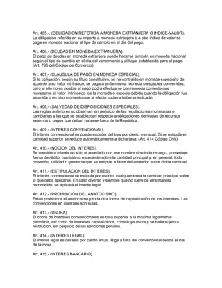 Art. 405.-. (OBLIGACION REFERIDA A MONEDA EXTRANJERA O INDICE-VALOR). 
La obligación referida en su importe a moneda extranjera o a otro indice de valor se 
paga en moneda nacional al tipo de cambio en el día del pago. 
Art. 406.- (DEUDAS EN MONEDA EXTRANJERA). 
El pago de deudas en moneda extranjera puede hacerse también en moneda nacional 
según el tipo de cambio en el día del vencimiento y el lugar establecido para el pago. 
(Art. 795 del Código de Comercio) 
Art. 407.- (CLAUSULA DE PAGO EN MONEDA ESPECIAL). 
Si la obligación, según su título constitutivo, se ha contraído en moneda especial o de 
acuerdo a su valor intrínseco, se pagará en la misma moneda o especies convenidas; 
pero si ello no es posible el pago podrá efectuarse con moneda corriente que 
represente el valor intrínseco de la moneda o especie debida cuando la obligación fue 
asumida o en otro momento que al efecto pudiera haberse indicado. 
Art. 408.- (SALVEDAD DE DISPOSICIONES ESPECIALES). 
Las reglas anteriores sc observan sin perjuicio de las regulaciones monetarias o 
cambiarias y las que se establezcan respecto a obligaciones derivadas de recursos 
externos o pagos que deban hacerse fuera de la República. 
Art. 409.- (INTERES CONVENClONAL). 
El interés convencional no puede exceder del tres por ciento mensual. Si se estipula en 
cantidad superior se reduce automáticamente a dicha tasa. (Art. 414 Código Civil) 
Art. 410.- (NOCION DEL INTERES). 
Se considera interés no sólo el acordado con ese nombre sino todo recargo, porcentaje, 
forma de rédito, comisión o excedente sobre la cantidad principal y, en general, todo 
provecho, utilidad o ganancia que se estipule a favor del acreedor sobre dicha cantidad. 
Art. 411.- (ESTIPULACION DEL INTERES). 
El interés convencional se estipula por escrito, cualquiera sea la cantidad principal sobre 
la que deba aplicarse. En caso diverso y siempre que no fuere de otra manera 
reconocido, se aplicará el interés legal. 
Art. 412.- (PROHIBICION DEL ANATOCISMO). 
Están prohibidos el anatocismo y toda otra forma de capitalización de los intereses. Las 
convenciones en contrario son nulas. 
Art. 413.- (USURA). 
El cobro de intereses convencionales en tasa superior a la máxima legalmente 
permitida, así como de intereses capitalizados, constituye usura y se halla sujeto a 
restitución, sin perjuicio de las sanciones penales. 
Art. 414.- (INTERES LEGAL). 
El interés legal es del seis por ciento anual. Rige a falta del convencional desde el día 
de la mora. 
Art. 415.- (INTERES BANCARIO). 
 