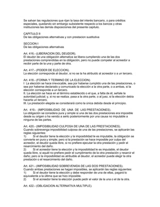 Se salvan las regulaciones que rijan la tasa del interés bancario, o para créditos 
especiales, quedando sin embargo subsistente respecto a los bancos y otras 
instituciones las demás disposiciones del presente capitulo. 
CAPITULO II 
De las obligaciones alternativas y con prestacion sustitutiva 
SECCION I 
De las obligaciones alternativas 
Art. 416.- (LIBERACION DEL DEUDOR). 
El deudor de una obligación altemativa se libera cumpliendo una de las dos 
prestaciones comprendidas en la obligación, pero no puede compeler al acreedor a 
recibir parte de la una y parte de otra. 
Art. 417.- (PODER DE ELECCION). 
La elección corresponde al deudor, si no se la ha atribuido al acreedor o a un tercero. 
Art. 418.- (FORMA Y TERMINO DE LA ELECCION). 
I La elección se hace irrevocable, sea por haberse cumplido una de las prestaciones, o 
sea por haberse declarado y comunicado la elección a la otra parte, o a ambas, si la 
elección corresponde a un tercero. 
II. La elección se hace en el término establecido o el que, a falta de él, señale la 
autoridad judicial; y, si no se realiza. pasa a la otra parte, o al juez, si la elección debía 
hacerla un tercero. 
III. La prestación elegida se considerará como la única debida desde el principio. 
Art. 419.- (IMPOSIBILIDAD DE UNA DE LAS PRESTACIONES). 
La obligación se considera pura y simple si una de las dos prestaciones era imposible 
desde su origen o ha venido a serlo posteriormente por una causa no imputable a 
ninguna de las partes. 
Art. 420.- (IMPOSIBILIDAD CULPOSA DE UNA DE LAS PRESTACIONES). 
Cuando sobrevenga imposibilidad culposa de una de las prestaciones, se aplicarán las 
reglas siguientes: 
1) Si el deudor tiene la elección y la imposibilidad le es imputable, la obligación se 
convierte en pura y simple; pero si la prestación se hace imposible por culpa del 
acreedor, el deudor queda libre, si no prefiere ejecutar la otra prestación y pedir el 
resarcimiento del daño. 
2) Si el acreedor tiene la elección y la imposibilidad le es imputable, el deudor 
queda libre, si aquél no prefiere pedir el cumplimiento de la otra prestación y resarcir el 
daño; pero si la imposibilidad es atribuible al deudor, el acreedor puede elegir la otra 
prestación o el resarcimiento del daño. 
Art. 421.- (IMPOSIBILIDAD SOBREVENIDA DE LAS DOS PRESTACIONES). 
Cuando ambas prestaciones se hagan imposibles, se aplicarán las reglas siguientes: 
1) Si el deudor tiene la elección y debe responder de una de ellas, pagará lo 
equivalente a la última que se hizo imposible. 
2) Si el acreedor tiene la elección puede pedir el valor de la una o el de la otra. 
Art. 422.- (OBLíGACION ALTERNATIVA MULTIPLE). 
 