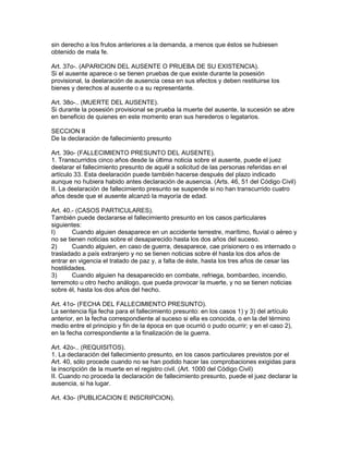 sin derecho a los frutos anteriores a la demanda, a menos que éstos se hubiesen 
obtenido de mala fe. 
Art. 37o-. (APARICION DEL AUSENTE O PRUEBA DE SU EXISTENCIA). 
Si el ausente aparece o se tienen pruebas de que existe durante la posesión 
provisional, la deelaración de ausencia cesa en sus efectos y deben restituirse los 
bienes y derechos al ausente o a su representante. 
Art. 38o-.. (MUERTE DEL AUSENTE). 
Si durante la posesión provisional se prueba la muerte del ausente, la sucesión se abre 
en beneficio de quienes en este momento eran sus herederos o legatarios. 
SECCION II 
De la declaración de fallecimiento presunto 
Art. 39o- (FALLECIMIENTO PRESUNTO DEL AUSENTE). 
1. Transcurridos cinco años desde la última noticia sobre el ausente, puede el juez 
deelarar el fallecimiento presunto de aquél a solicitud de las personas referidas en el 
artículo 33. Esta deelaración puede también hacerse después del plazo indicado 
aunque no hubiera habido antes declaración de ausencia. (Arts. 46, 51 del Código Civil) 
II. La deelaración de fallecimiento presunto se suspende si no han transcurrido cuatro 
años desde que el ausente alcanzó la mayoría de edad. 
Art. 40.- (CASOS PARTICULARES). 
También puede declararse el fallecimiento presunto en los casos particulares 
siguientes: 
I) Cuando alguien desaparece en un accidente terrestre, marítimo, fluvial o aéreo y 
no se tienen noticias sobre el desaparecido hasta los dos años del suceso. 
2) Cuando alguien, en caso de guerra, desaparece, cae prisionero o es internado o 
trasladado a país extranjero y no se tienen noticias sobre él hasta los dos años de 
entrar en vigencia el tratado de paz y, a falta de éste, hasta los tres años de cesar las 
hostilidades. 
3) Cuando alguien ha desaparecido en combate, refriega, bombardeo, incendio, 
terremoto u otro hecho análogo, que pueda provocar la muerte, y no se tienen noticias 
sobre él, hasta los dos años del hecho. 
Art. 41o- (FECHA DEL FALLECIMIENTO PRESUNTO). 
La sentencia fija fecha para el fallecimiento presunto: en los casos 1) y 3) del artículo 
anterior, en la fecha correspondiente al suceso si ella es conocida, o en la del término 
medio entre el principio y fin de la época en que ocurrió o pudo ocurrir; y en el caso 2), 
en la fecha correspondiente a la finalización de la guerra. 
Art. 42o-.. (REQUISITOS). 
1. La declaración del fallecimiento presunto, en los casos particulares previstos por el 
Art. 40, sólo procede cuando no se han podido hacer las comprobaciones exigidas para 
la inscripción de la muerte en el registro civil. (Art. 1000 del Código Civil) 
II. Cuando no proceda la declaración de fallecimiento presunto, puede el juez declarar la 
ausencia, si ha lugar. 
Art. 43o- (PUBLICACION E INSCRIPCION). 
 