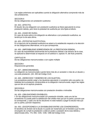 Las reglas anteriores son aplicables cuando la obligación altemativa comprende más de 
dos prestaciones. 
SECCION II 
De las obligaciones con prestación sustitutiva 
Art. 423.- (EFECTO). 
El deudor de una obligación con prestación sustitutiva se libera ejecutando la única 
prestación debida, pero tiene la potestad de sustituirla por otra fijada al efecto. 
Art. 424.- (CASO DE DUDA). 
En caso de duda sobre si la obligación es altemativa o con prestación sustitutiva, se 
tendrá por la de esta última. 
Art. 425.- (POTESTAD SUSTITUTIVA). 
En el ejercicio de la potestad sustitutiva se estará a lo establecido respecto a la elección 
en las obligaciones alternativas, en lo que corresponda. 
Art. 426.- (IMPOSIBILIDAD SOBREVENIDA DE LA PRESTACION DEBIDA). 
En caso de imposibilidad sobrevenida de la prestación debida o de extravio de la cosa, 
se aplicará lo determinado al respecto en el subtitulo II, capitulo VI, del título presente. 
CAPITULO III 
De las obligaciones mancomunadas o con sujeto múltiple 
SECCION I 
Disposiciones generales 
Art. 427.- (MANCOMUNIDAD). 
La obligación es mancomunada cuando tiene más de un acreedor o más de un deudor y 
una sola prestación. (Art. 450 del Código Civil) 
Art. 428.- (DERECHOS Y DEBERES DE LOS SUJETOS). 
Los acreedores podrán exigir y los deudores ejecutarán o cumplirán sólo una parte o la 
totalidad de la prestación comprendida en la obligación mancomunada, según las reglas 
que se dan en el capítulo presente. 
SECCION II 
De las obligaciones mancomunadas con prestación divisible e indivisible 
Art. 429.- (OBLIGACIONES DIVISIBLES). 
I. En las obligaciones mancomunadas con prestación divisible, cada uno de los 
acreedores no puede pedir la satisfacción del crédito más que por la parte y porción que 
le corresponde, y cada uno de los deudores no está reatado a pagar la deuda más que 
por su parte y porción respectiva. 
Art. 430.- (EXCEPCIONES A LA DIVISIBILIDAD ENTRE LOS COHEREDEROS). 
El beneficio de división de la deuda no puede ser reclamado por el heredero que ha sido 
encargado de cumplir la prestación o está en poder o posesión de la cosa debida y 
determinada (Arts. 172, 650, 1235, 1238, 1266 del Código Civil) 
 