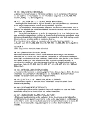 Art. 431.- (OBLIGACION INDlVISIBLE). 
La obligación mancomunada es indivisible cuando no puede cumplirse por fracciones 
sea por razón de su naturaleza o sea por voluntad de las partes. (Arts. 80, 168, 190, 
432, 684, 1242 y 1412 del Código Civil) 
Art. 432.- (REGIMEN DE LAS OBLIGACIONES INDIVISIBLES). 
I. Las obligaciones indivisibles se regulan en todo lo que sea pertinente por las normas 
de las obligaciones solidarias. salvas las disposiciones siguientes: 
1) La indivisibilidad subsiste para los herederos del deudor o del acreedor; pero el 
heredero del acreedor que reclama la totalidad del crédito debe dar caución o fianza en 
garantía de sus coherederos. 
2) La remisión de la deuda o el recibo de otra prestación en lugar de la debida que 
hace uno de los coacreedores, no libera al deudor frente a los demás acreedores; estos 
últimos podrán pedir la prestación indivisible reembolsando el valor de la parte y porción 
del acreedor que remitió o recibió la prestación diversa. 
II. La misma norma se aplica a la transacción, la novación. la compensación y la 
confusión. (Arts 80, 307, 352, 358, 363, 376, 431, 433, 448, 853, 945, del Código Civil) 
SECCION III 
De las obligaciones mancomunadas solidarias 
Art. 433.- (MANCOMUNIDAD SOLIDARIA). 
Hay mancomunidad solidaria cuando varios deudores están obligados a la misma 
prestación, de modo que cada uno puede ser constreñido al cumplimiento de ella por 
entero y el cumplimiento que haga cualquiera de ellos libera a los demás; o bien cuando 
entre varios acreedores cada uno tiene derecho a pedir la prestación entera y el 
cumplimiento obtenido por uno cualquiera de ellos libera al deudor frente a los otros 
acreedores. (Arts. 66, 73, 219, 355. 398, 400, 427, 428, 432. 437, 925, 935, 1220 del 
Código Civil). 
Art. 434.- (DIVERSIDAD DE MODALIDADES). 
La mancomunidad solidaria no se excluye por el hecho de que algunos de los deudores 
solidarios o el deudor común estén obligados con modalidades diversas frente al 
acreedor o a los acreedores solidarios, respectivamente. 
Art. 435.- (EXISTENCIA DE LA MANCOMUNIDAD SOLIDARIA). 
Salvo convenio expreso la mancomunidad solidaria no existe sino en los casos 
establecidos por la ley. 
Art. 436.- (DIVISION ENTRE HEREDEROS). 
La obligación se divide entre los herederos de uno de los deudores o de uno de los 
acreedores solidarios, en proporción a sus cuotas respectivas. 
Art. 437.- (ELECCION DE SUJETOS PARA EL PAGO). 
I. El acreedor puede dirigirse contra cualquient de los deudores o contra todos ellos 
simultáneamente, sin que el requerimiento hecho contra alguno sea un obstáculo para 
poder dirigirse contra los demás, hasta obtener el cumplimiento entero de la deuda. El 
deudor o deudores elegidos no pueden oponer el beneficio de división frente al 
acreedor. 
 