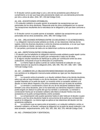 II. El deudor común puede elegir a uno u otro de los acreedores para efectuar el 
cumplimiento a no ser que haya sido previamente citado con una demanda promovida 
por otro u otros de ellos. (Arts. 301, 433 del Código Civil). 
Art. 438.- (EXCEPCIONES OPONIBLES). 
I. El codeudor solidario no puede oponer al acreeedor las excepciones que son 
personales de los otros deudores. Responde ante los otros coobligados por no oponer 
1as excepciones resultantes de la naturaleza de la obligación y las que sean comunes a 
todos. 
II. El deudor común no puede oponer al acreedor solidario las excepciones que son 
personales de los otros acreedores. (Arts. 399, 434 Código Civil) 
Art. 439.-. (RELACIONES INTERNAS ENTRE CO-DEUDORES Y CO-ACREEDORES). 
I. La obligación mancomunada solidaria se divide, en las relaciones internas de los 
sujetos, entre los diversos deudores o entre los diversos acreedores, a no ser que haya 
sido contraída en interés exclusivo de uno de ellos. 
II. Las partes y porciones de cada uno se determinan conforme al artículo 429-II. 
Art. 440-. (REPETICION ENTRE COOBLIGADOS). 
I. El deudor que ha satisfecho la obligación mancomunada solidaria puede repetir contra 
los otros codeudores sólo por la parte que corresponde a cada uno de ellos. 
II. Si alguno resulta insolvente se distribuye su parte por contribución entre los otros 
codeudores, incluyendo al que ha efectuado el cumplimiento. 
III. La misma regla se aplica cuando se vuelve insolvente el codeudor en cuyo 
interés exclusivo se asumió la obligación.(Arts. 326, 446, 783, 931, 938, 1267, 1268, 
1272 del Código Civil). 
Art. 441.- (CAMBIOS EN LA OBLIGACION MANCOMUNADA SOLIDARIA). 
Los cambios en la obligación mancomunada solidaria se rigen por las disposiciones 
siguientes: 
1) La novación entre el acreedor y un deudor solidario libera a los demás deudores, 
salvo que ella se haya limitado a uno de los deudores, caso en el cual los otros sólo 
quedan liberados en la parte de aquél. La novación entre un acreedor solidario y el 
deudor no tiene efecto respecto a los otros acreedores sino por la parte de acreedor. 
2) La remisión o condonación a favor de uno de los deudores solidarios libera 
también a los otros deudores, pero si ha reservado sus derechos respecto a éstos no 
podrá exigirlo sin deducir la parte del que fue remitido o condonado. La remisión o 
condonación hecha por el acreedor solidario sólo libera al deudor frente a los otros 
acreedores en la parte correspondiente a dicho acreedor. 
3) La compensación sólo puede oponerse hasta el valor total por el deudor a quien 
favorece y por los otros deudores hasta la concurrencia de la parte que corresponde a 
aquél en la obligación. La misma regla se aplica en las relaciones del deudor con los 
acreedores solidarios 
4) La confusión que se opera entre el acreedor y un codeudor solidario o entre un 
acreedor solidario y el deudor, extingue la obligación en la parte de aquel codeudor o de 
este acreedor. respectivamente. (Arts. 352, 355, 358, 363, 376, 448 del Código Civil) 
Art. 442.- (TRANSACCION Y SENTENCIA). 
 