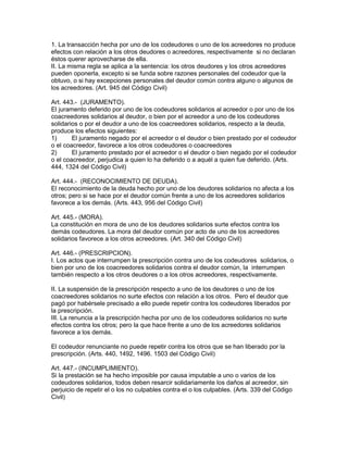 1. La transacción hecha por uno de los codeudores o uno de los acreedores no produce 
efectos con relación a los otros deudores o acreedores, respectivamente si no declaran 
éstos querer aprovecharse de ella. 
II. La misma regla se aplica a la sentencia: los otros deudores y los otros acreedores 
pueden oponerla, excepto si se funda sobre razones personales del codeudor que la 
obtuvo, o si hay excepciones personales del deudor común contra alguno o algunos de 
los acreedores. (Art. 945 del Código Civil) 
Art. 443.- (JURAMENTO). 
El juramento deferido por uno de los codeudores solidarios al acreedor o por uno de los 
coacreedores solidarios al deudor, o bien por el acreedor a uno de los codeudores 
solidarios o por el deudor a uno de los coacreedores solidarios, respecto a la deuda, 
produce los efectos siguientes: 
1) El juramento negado por el acreedor o el deudor o bien prestado por el codeudor 
o el coacreedor, favorece a los otros codeudores o coacreedores 
2) El juramento prestado por el acreedor o el deudor o bien negado por el codeudor 
o el coacreedor, perjudica a quien lo ha deferido o a aquél a quien fue deferido. (Arts. 
444, 1324 del Código Civil) 
Art. 444.- (RECONOCIMIENTO DE DEUDA). 
El reconocimiento de la deuda hecho por uno de los deudores solidarios no afecta a los 
otros; pero si se hace por el deudor común frente a uno de los acreedores solidarios 
favorece a los demás. (Arts. 443, 956 del Código Civil) 
Art. 445.- (MORA). 
La constitución en mora de uno de los deudores solidarios surte efectos contra los 
demás codeudores. La mora del deudor común por acto de uno de los acreedores 
solidarios favorece a los otros acreedores. (Art. 340 del Código Civil) 
Art. 446.- (PRESCRIPCION). 
I. Los actos que interrumpen la prescripción contra uno de los codeudores solidarios, o 
bien por uno de los coacreedores solidarios contra el deudor común, la interrumpen 
también respecto a los otros deudores o a los otros acreedores, respectivamente. 
II. La suspensión de la prescripción respecto a uno de los deudores o uno de los 
coacreedores solidarios no surte efectos con relación a los otros. Pero el deudor que 
pagó por habérsele precisado a ello puede repetir contra los codeudores liberados por 
la prescripción. 
III. La renuncia a la prescripción hecha por uno de los codeudores solidarios no surte 
efectos contra los otros; pero la que hace frente a uno de los acreedores solidarios 
favorece a los demás. 
El codeudor renunciante no puede repetir contra los otros que se han liberado por la 
prescripción. (Arts. 440, 1492, 1496. 1503 del Código Civil) 
Art. 447.- (INCUMPLIMIENTO). 
Si la prestación se ha hecho imposible por causa imputable a uno o varios de los 
codeudores solidarios, todos deben resarcir solidariamente los daños al acreedor, sin 
perjuicio de repetir el o los no culpables contra el o los culpables. (Arts. 339 del Código 
Civil) 
 