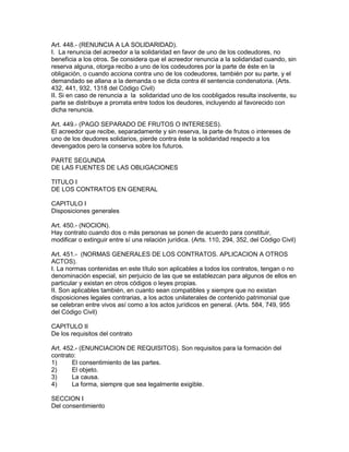Art. 448.- (RENUNCIA A LA SOLIDARIDAD). 
I. La renuncia del acreedor a la solidaridad en favor de uno de los codeudores, no 
beneficia a los otros. Se considera que el acreedor renuncia a la solidaridad cuando, sin 
reserva alguna, otorga recibo a uno de los codeudores por la parte de éste en la 
obligación, o cuando acciona contra uno de los codeudores, también por su parte, y el 
demandado se allana a la demanda o se dicta contra él sentencia condenatoria. (Arts. 
432, 441, 932, 1318 del Código Civil) 
II. Si en caso de renuncia a la solidaridad uno de los coobligados resulta insolvente, su 
parte se distribuye a prorrata entre todos los deudores, incluyendo al favorecido con 
dicha renuncia. 
Art. 449.- (PAGO SEPARADO DE FRUTOS O INTERESES). 
El acreedor que recibe, separadamente y sin reserva, la parte de frutos o intereses de 
uno de los deudores solidarios, pierde contra éste la solidaridad respecto a los 
devengados pero la conserva sobre los futuros. 
PARTE SEGUNDA 
DE LAS FUENTES DE LAS OBLIGACIONES 
TITULO I 
DE LOS CONTRATOS EN GENERAL 
CAPITULO I 
Disposiciones generales 
Art. 450.- (NOCION). 
Hay contrato cuando dos o más personas se ponen de acuerdo para constituir, 
modificar o extinguir entre sí una relación jurídica. (Arts. 110, 294, 352, del Código Civil) 
Art. 451.- (NORMAS GENERALES DE LOS CONTRATOS. APLICACION A OTROS 
ACTOS). 
I. La normas contenidas en este título son aplicables a todos los contratos, tengan o no 
denominación especial, sin perjuicio de las que se establezcan para algunos de ellos en 
particular y existan en otros códigos o leyes propias. 
II. Son aplicables también, en cuanto sean compatibles y siempre que no existan 
disposiciones legales contrarias, a los actos unilaterales de contenido patrimonial que 
se celebran entre vivos así como a los actos jurídicos en general. (Arts. 584, 749, 955 
del Código Civil) 
CAPITULO II 
De los requisitos del contrato 
Art. 452.- (ENUNCIACION DE REQUISITOS). Son requisitos para la formación del 
contrato: 
1) El consentimiento de las partes. 
2) El objeto. 
3) La causa. 
4) La forma, siempre que sea legalmente exigible. 
SECCION I 
Del consentimiento 
 