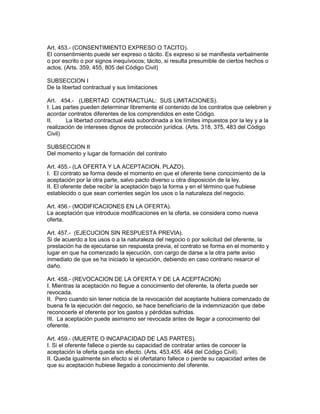 Art. 453.- (CONSENTIMIENTO EXPRESO O TACITO). 
El consentimiento puede ser expreso o tácito. Es expreso si se manifiesta verbalmente 
o por escrito o por signos inequívocos; tácito, si resulta presumible de ciertos hechos o 
actos. (Arts. 359, 455, 805 del Código Civil) 
SUBSECCION I 
De la libertad contractual y sus limitaciones 
Art. 454.- (LIBERTAD CONTRACTUAL: SUS LIMITACIONES). 
I. Las partes pueden determinar libremente el contenido de los contratos que celebren y 
acordar contratos diferentes de los comprendidos en este Código. 
II. La libertad contractual está subordinada a los límites impuestos por la ley y a la 
realización de intereses dignos de protección jurídica. (Arts. 318, 375, 483 del Código 
Civil) 
SUBSECCION II 
Del momento y lugar de formación del contrato 
Art. 455.- (LA OFERTA Y LA ACEPTACION. PLAZO). 
I. El contrato se forma desde el momento en que el oferente tiene conocimiento de la 
aceptación por la otra parte, salvo pacto diverso u otra disposición de la ley. 
II. El oferente debe recibir la aceptación bajo la forma y en el término que hubiese 
establecido o que sean corrientes según los usos o la naturaleza del negocio. 
Art. 456.- (MODIFICACIONES EN LA OFERTA). 
La aceptación que introduce modificaciones en la oferta, se considera como nueva 
oferta. 
Art. 457.- (EJECUCION SIN RESPUESTA PREVIA). 
Si de acuerdo a los usos o a la naturaleza del negocio o por solicitud del oferente, la 
prestación ha de ejecutarse sin respuesta previa, el contrato se forma en el momento y 
lugar en que ha comenzado la ejecución, con cargo de darse a la otra parte aviso 
inmediato de que se ha iniciado la ejecución, debiendo en caso contrario resarcir el 
daño. 
Art. 458.- (REVOCACION DE LA OFERTA Y DE LA ACEPTACION) 
I. Mientras la aceptación no llegue a conocimiento del oferente, la oferta puede ser 
revocada. 
II. Pero cuando sin tener noticia de la revocación del aceptante hubiera comenzado de 
buena fe la ejecución del negocio, se hace beneficiario de la indemnización que debe 
reconocerle el oferente por los gastos y pérdidas sufridas. 
III. La aceptación puede asimismo ser revocada antes de llegar a conocimiento del 
oferente. 
Art. 459.- (MUERTE O INCAPACIDAD DE LAS PARTES). 
I. Si el oferente fallece o pierde su capacidad de contratar antes de conocer la 
aceptación la oferta queda sin efecto. (Arts. 453,455. 464 del Código Civil). 
II. Queda igualmente sin efecto si el ofertatario fallece o pierde su capacidad antes de 
que su aceptación hubiese llegado a conocimiento del oferente. 
 